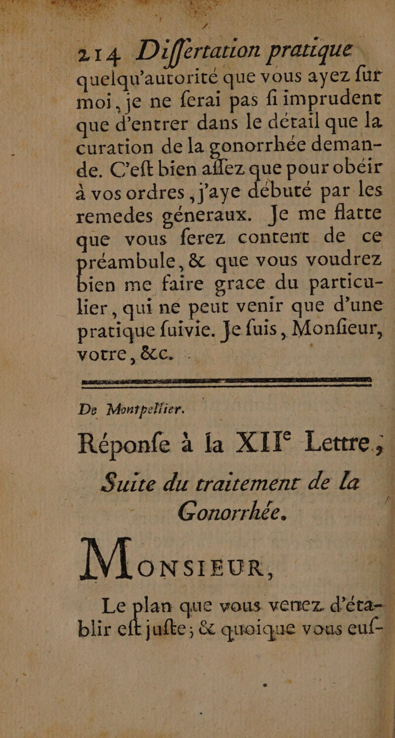 quelqu’autorité que vous ayez fur moi, je ne ferai pas fiimprudent que d'entrer dans le détail que la curation de la gonorrhée deman- de. C’eft bien aflez que pour obéir à vos ordres, j'aye débuté par les remedes généraux. Je me flatte que vous ferez content de ce réambule, &amp; que vous voudrez Bien me faire grace du particu- lier , qui ne peut venir que d’une pratique fuivie. Je fuis, Monfieur, votre, &amp;cC. De Montpellier. : Suite du traitement de la Gonorrhée. Moxsreur, blir eft jufte; &amp; quoique vous euf-