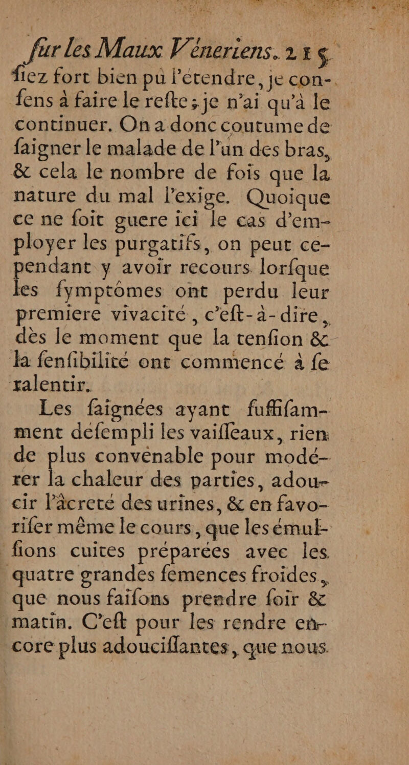 Âens à faire le refte ; je n’ai qu’à le continuer. On a donc coutume de faigner le malade de l’un des bras, &amp; cela le nombre de fois que la nature du mal l'exige. Quoique ce ne foit guere ici le cas d’em- ployer les purgatifs, on peut ce- pendant y avoir recours lorfque les fymptoômes ont perdu leur premiere vivacité, c’eft-a-dire. dès le moment que la tenfion &amp; a fenfibilité ont commencé à fe ralentir. | Les faignées ayant fuffifam- ment defempli les vaifleaux, rien de plus convenable pour modé- rer Ë chaleur des parties, adou- cir lâcrete des urines, &amp; en favo- _fions cuites préparées avec les. . quatre grandes femences froides. que nous faifons prendre foir &amp; matin. C’eft pour les rendre en core plus adouciflantes, que nous.