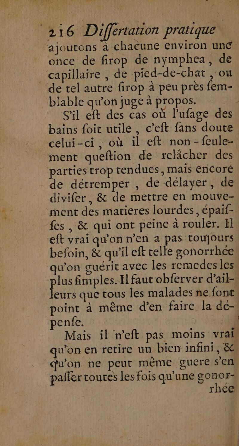 ajoutons à chaëune environ une once de firop de nymphea, de capillaire , de pied-de-chat ,'ou de tel autre firop à peu près fem- blable qu’on juge à propos. hé S'il eft des cas où l’ufage des bains foit utile, c’eft fans doute celui-ci, où il eft non-feule- ment queftion de relâcher des ‘parties trop tendues, mais EnCoré de détremper , de délayer, de divifer, &amp; de mettre en mouve- ment des matieres lourdes, épaif- fes , &amp; qui ont peine à rouler. El eft vrai qu'on n’en a pas toujours befoin, &amp; qu'il eft telle gonorrhée qu'on guérit avec les remcdes les lus fimples. El faut obferver d’ail- fées que tous les malades ne font, point à même d’en faire la de- penfe. ; | 3 Mais il n’eft pas moins vrai qu'on en retire un bien infini, &amp; qu'on ne peut même gucre sen palier toutes les fois qu'une gonor- rhce