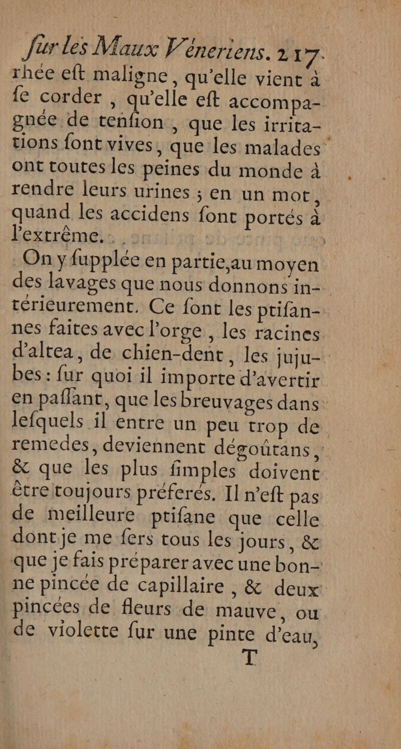 rhée eft maligne, qu’elle vient à {e corder , qu’elle eft accompa- gnée de tenfion , que les irrita= tions font vives, que les malades ont toutes les peines du monde à rendre leurs urines ; en un mot, quand les accidens font portés à Kéxrrémes ani ï, On yfupplée en partieau moyen des livages que nous donnons in= térieurement, Ce font les ptifan- nes faites avec l'orge , les racines d'altea, de chien-dent, les juju. bes: fur quoi il importe d’avertir en paflant, que les breuvages dans lefquels il entre un peu trop de remedes, deviennent dégoûtans k, &amp; que les plus fimples doivent être toujours préferés. Il n’eft pas de meilleure ptifane que celle dontje me fers tous les jours, &amp; que je fais préparer avec une bon- ne pincée de capillaire , &amp; deux: pincées de fleurs de mauve, ou e violette fur une pinte d’eau, E