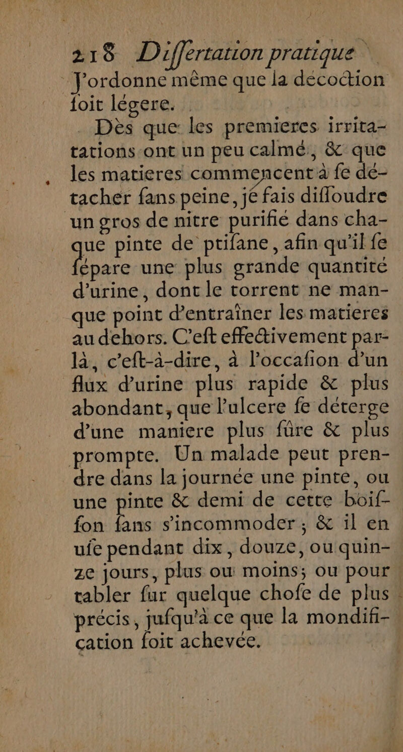 : J'ordonne mème que la décoction {oit légere. fe . Dès que: les premieres irrita- tations-ont un peu calmé, &amp; que les matieres commencent à fe de- tacher fans peine, jé fais difloudre ‘un gros de nitre purifié dans cha- ue pinte de ptifane, afin qu'il fe us une plus grande quantité d'urine, dont le torrent ne man- que point d'entraîner les matieres au dehors. C’eft effectivement par- là, c’eft-à-dire, à l’occafion d’un flux d'urine plus rapide &amp; plus abondant, que lulcere fe déterge d’une maniere plus füre &amp; plus prompte. Un malade peut pren- dre dans la journée une pinte, ou une pinte &amp; demi de cette boif- fon fans s'incommoder ; &amp; il en ufe pendant dix, douze, ou quin- ze jours, plus où moins; ou pour tabler fur quelque chofe de plus précis, jufqu'à ce que la mondif-. cation foit achevée.