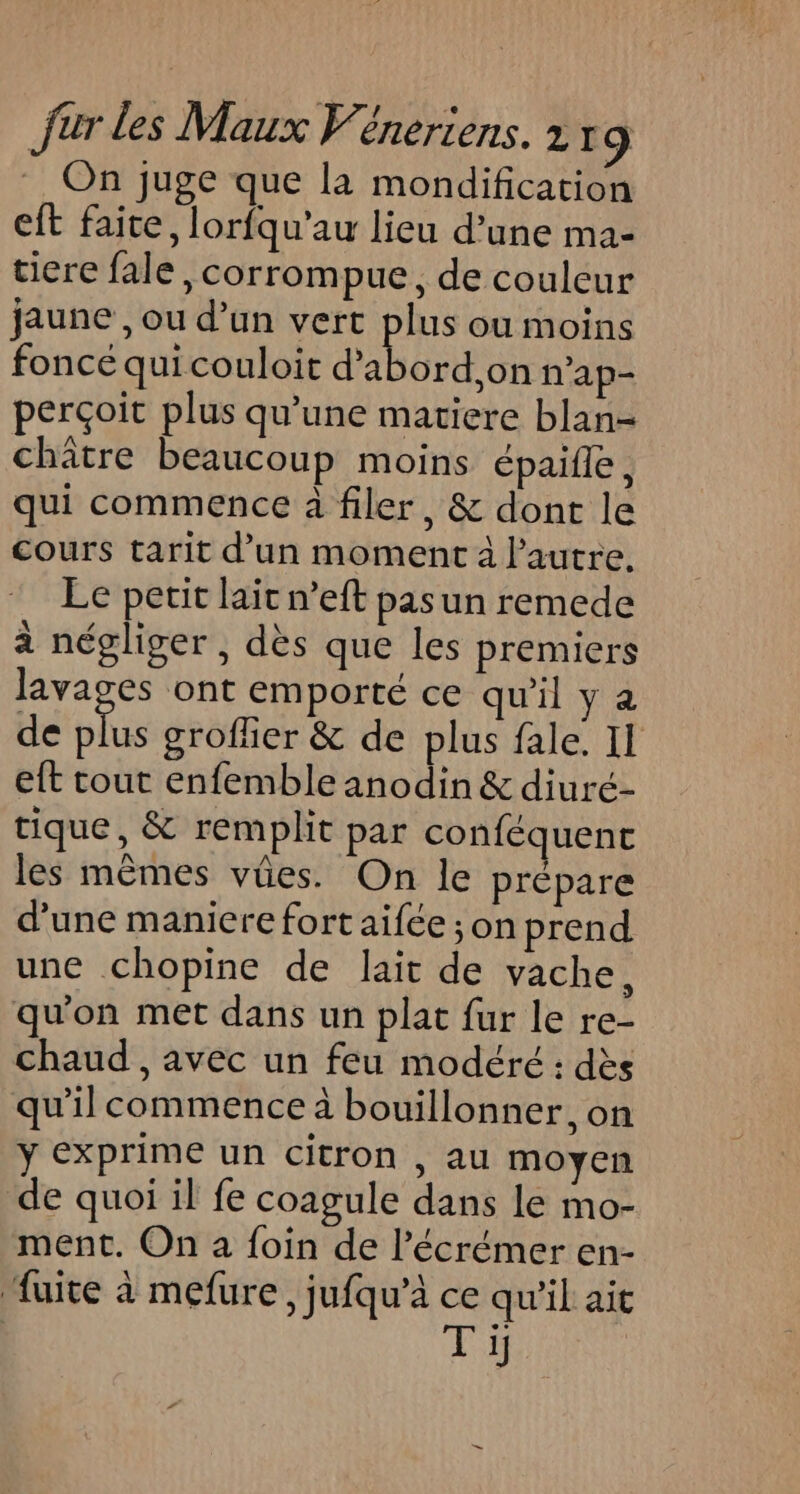 On juge que la mondification eft faite, lorfqu’au lieu d’une ma- tiere fale ,corrompue, de couleur jaune , ou d’un vert plus ou moins foncé quicouloit d’abord,on n'ap- perçoit plus qu’une matiere blan- châtre beaucoup moins épaifle, qui commence à filer, &amp; dont le cours tarit d’un moment à l’autre. Le petit lait n’eft pas un remede à négliger, des que les premiers lavages ont emporté ce qu'il y a de ae grofher &amp; de plus fale. II eft tout enfemble anodin &amp; diuré- tique, &amp; remplit par conféquent les mêmes vûes. On le prépare d’une maniere fort aifée ;on prend une chopine de lait de vache, qu'on met dans un plat fur le re- chaud, avec un feu modéré : dès qu'il commence à bouillonner, on ÿ exprime un citron , au moyen de quoi il fe coagule dans le mo- ment. On a foin de l’écrémer en- fuite à mefure, jufqu’à ce qu'il ait | Ti