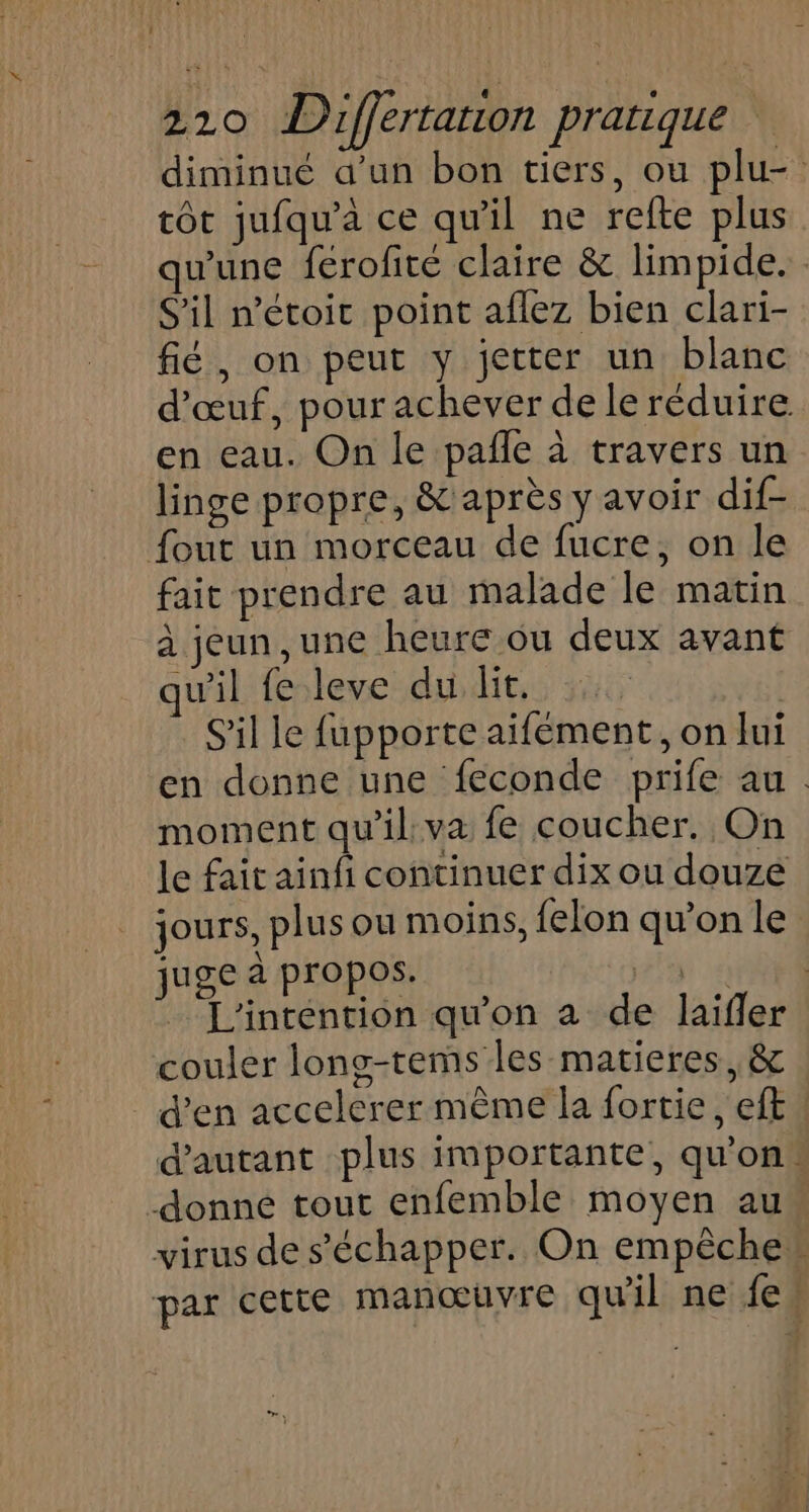 diminué a’un bon tiers, ou plu- tôt jufqu'à ce qu'il ne refte plus wune férofite claire &amp; limpide. S'il n’étoit point aflez bien clari- fié, on peut y jetter un blanc d'œuf, pour achever de le réduire en eau. On le pañle à travers un linge propre, &amp; après y avoir dif- {out un morceau de fucre, on le fait prendre au malade le matin à jeun ,une heure ou deux avant qu'il fe leve du lit. | S'il le fupporte aifément, on lui en donne une feconde prife au. moment qu'il: va fe coucher. On le fait ainfi continuer dix ou douze jours, plus ou moins, felon qu’on le juge à propos. 5 L'intention qu'on a de laïfler couler long-tems les matieres, &amp; d'en accelerer même la fortie, ef. d'autant plus importante, qu'on -donne tout enfemble moyen au“ virus de s'échapper. On empêche” par cette manœuvre qu'il ne fes