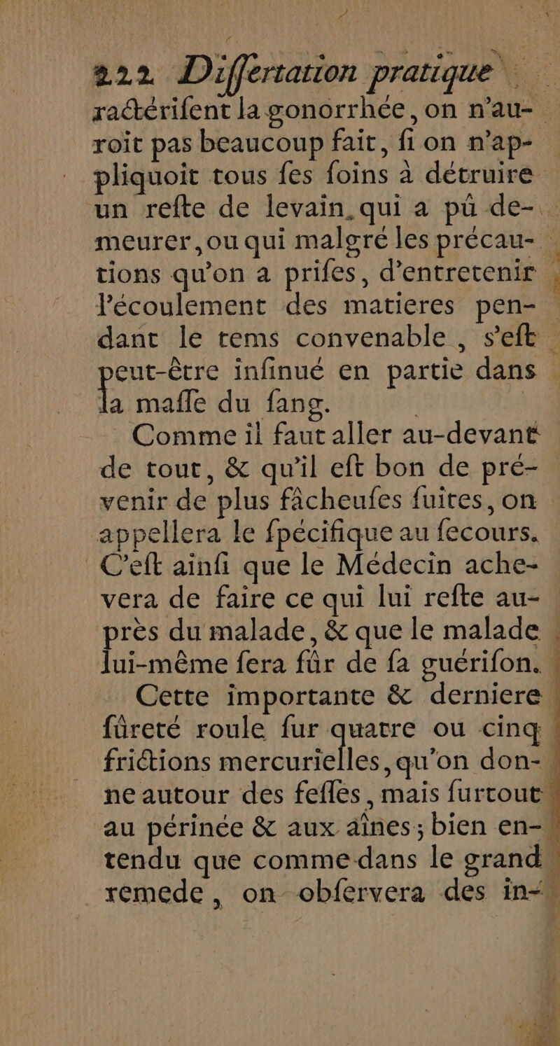 222 Differtarion pratique ractérifent la gonorrhée , on n’au- roit pas beaucoup fait, fion n’ap- pliquoit tous fes foins à détruire un refte de levain. qui a pü de-. meurer,ou qui malgré les précau-. tions qu’on a prifes, d'entretenir , lécoulement des matieres pen- dant le rems convenable , s'eft eut-être infinué en partie dans la mafle du fans. | | Comme il faut aller au-devant de tout, &amp; qu'il eft bon de pré- venir de plus fâcheufes fuites, on appellera le fpécifique au fecours. C'eft ainfi que le Médecin ache- vera de faire ce qui lui refte au- près du malade, &amp; que le malade : lui-même fera fûr de fa guérifon. « Cette importante &amp; derniere | füreté roule fur quatre ou cinq | friétions mercurielles, qu’on don- ne autour des fefles, mais furcout au périnée &amp; aux aînes; bien en- tendu que commedans le grand remede, on obfervera des in“”