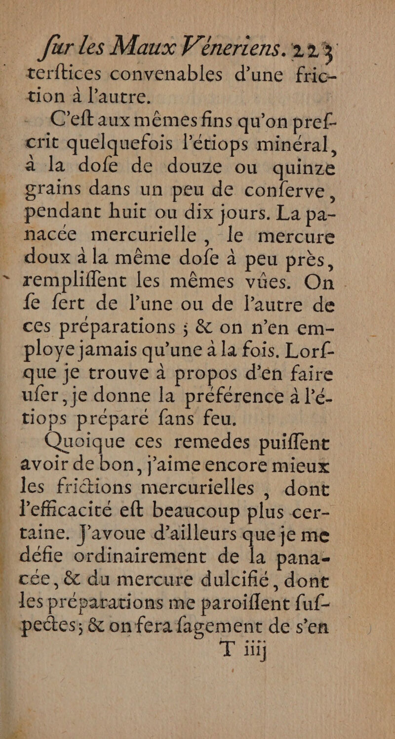 hi Ua terftices convenables d’une fric- C’eft aux mêmes fins qu’on pref- crit quelquefois létiops minéral, à la dofe de douze ou quinze pendant huit ou dix jours. La pa- nacce mercurielle , le mercure doux à la même dofe à peu près, rempliffent les mêmes vües. On. {e fert de l’une ou de lautre de ces préparations ; &amp; on n’en em- ploye jamais qu’une à la fois. Lorf- que je trouve à propos d’én faire ufer, je donne la préférence à l’é- tiops prépare fans feu. Quoique ces remedes puiffent les friétions mercurielles , dont Pefficacite eft beaucoup plus cer- taine, Favoue d’ailleurs que je me défie ordinairement de la pana- cée, &amp; du mercure dulcifié, dont les préparations me paroïflent fuf- T iii;