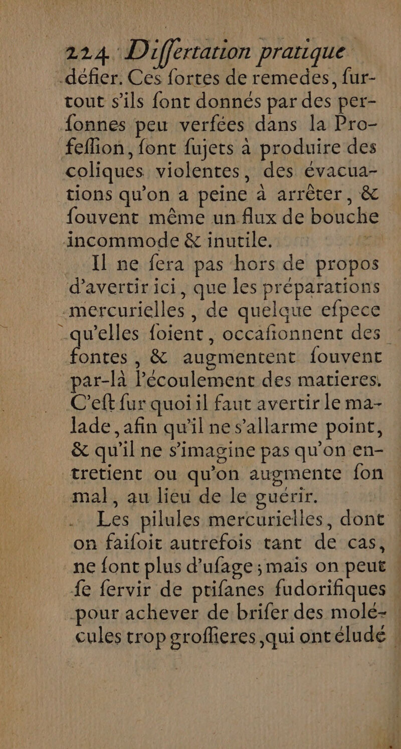 défier. Ces fortes de remedes, fur- tout s'ils font donnés par des per- fonnes peu verfées dans la Pro- feflion, font fujets à produire des coliques violentes, des évacua- tions qu’on a peine à arrêter, &amp; fouvent même un flux de bouch incommode &amp; inutile. : Il ne fera pas hors de propo d’avertir ici, que les préparations mercurielles , de quelque efpece _qu’elles foient, occafionnent des fontes , &amp; augmentent fouvent ar-là Pécoulement des matieres. C’eft fur quoi il faut avertir le ma- lade , afin qu'il ne s’allarme point, &amp; qu'il ne s’'imagine pas qu'on en- tretient ou qu'on augmente fon mal, au lieu de le guérir. J Les pilules mercurielles, dont : on faifoit autrefois tant de cas, ne font plus d’ufage ; maïs on peut {e fervir de ptifanes fudorifiques -pour achever de brifer des molé- ! cules trop groflieres qui ontélude ,