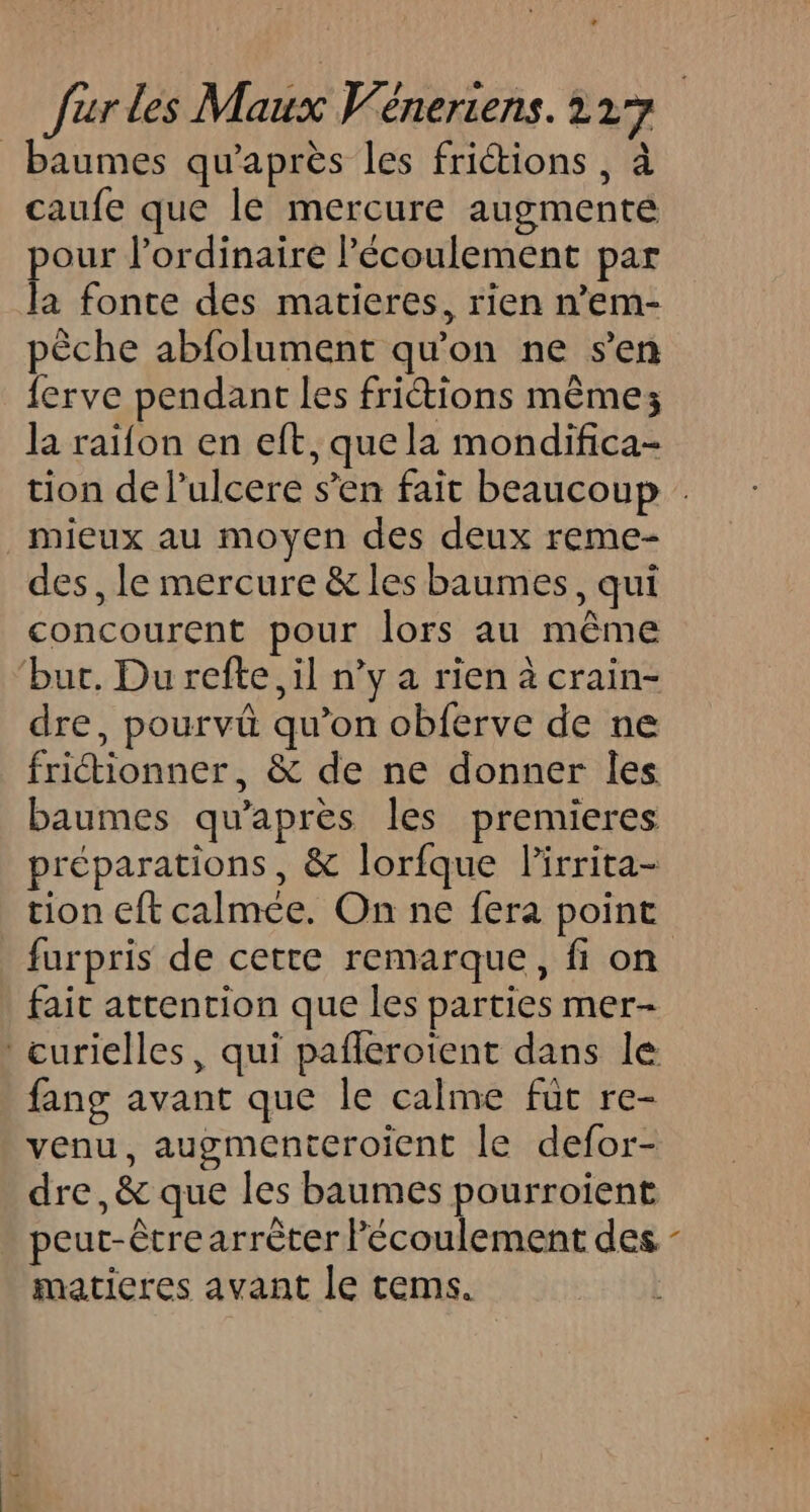 _baumes qu'après les fritions , à caufe que le mercure augmenté pour l'ordinaire Pécoulement par la fonte des matieres, rien n’em- pêche abfolument qu'on ne s’en {erve pendant les friétions même; la raïfon en eft, que la mondifica- tion de lulcere s’en fait beaucoup . mieux au moyen des deux reme- des, le mercure &amp; les baumes, qui concourent pour lors au même bur. Du refte, il n’y a rien à crain- dre, pourvû qu’on obferve de ne fritionner, &amp; de ne donner Îles baumes qu'après les premieres préparations , &amp; lorfque lirrita- tion eft calmée. On ne fera point _ furpris de cette remarque, fi on fait attention que les parties mer- curielles, qui pañlerotent dans le fang avant que le calme füt re- venu, augmenteroient le defor- dre,&amp; que les baumes pourroient peut-être arrèter l'écoulement des - matieres avant le tems.