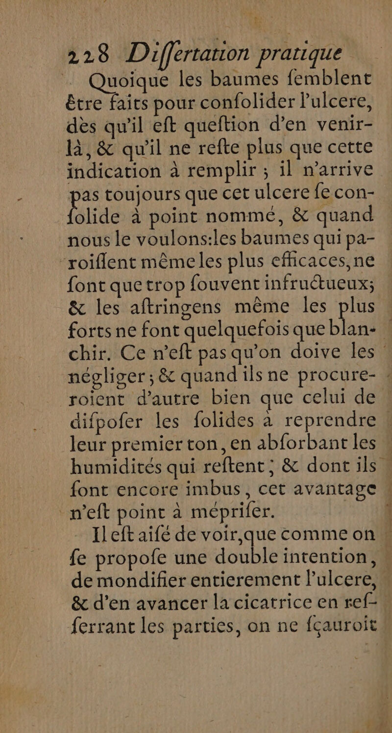 … Quoique les baumes femblent être faits pour confolider Pulcere, dès qu'il eft queftion d’en venir- là, &amp; qu'il ne refte plus que cette indication à remplir ; il n'arrive pas toujours que cet ulcere fe con- Plide à point nommé, &amp; quand nous le voulons:les baumes qui pa- “roiflent mêmeles plus efficaces, ne font que trop fouvent infruétueux; &amp; les aftringens même les plus forts ne font quelquefois que blan- | chir, Ce n’eft pas qu'on doive les” négliger; &amp; quand ils ne procure- roient d'autre bien que celui de difpofer les folides à reprendre | leur premier ton, en abforbant les humidités qui reftent; &amp; dontils font encore imbus, cet avantage w _m’eft point à méprifer. 1 Ileft aifé de voir, que comme on fe propofe une double intention, de mondifier entierement lulcere, &amp; d’en avancer la cicatrice en ref- ferrant les parties, on ne fçauroit