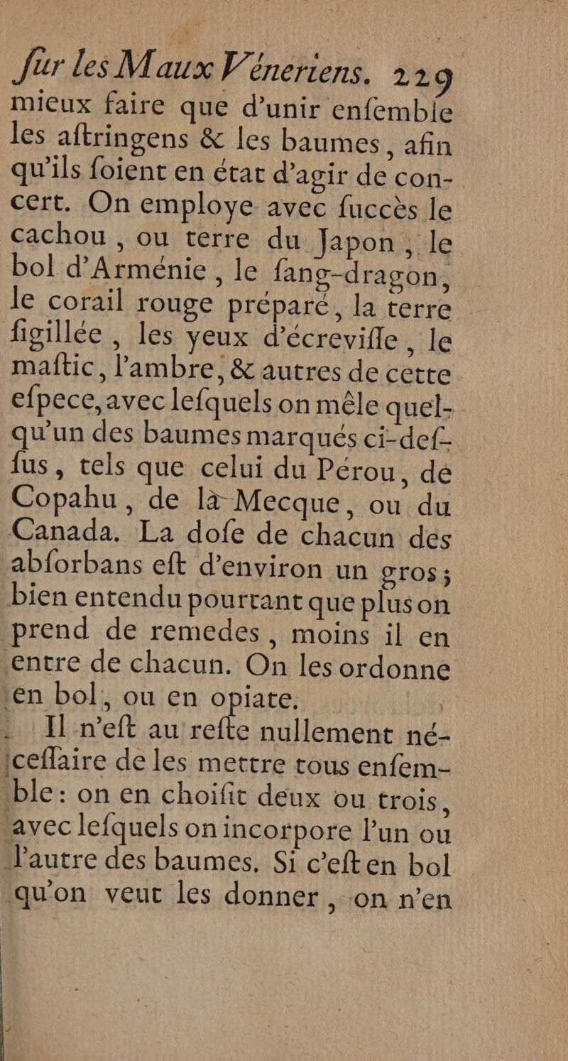 mieux faire que d’unir enfembie les aftringens &amp; les baumes afin qu'ils foient en état d’agir de con- cert. On employe avec fuccès le cachou , ou terre du Japon , le bol d'Arménie , le fang-dragon, le corail rouge préparé, la terre figillée , les yeux d’écrevifle ke maftic, l’'ambre,&amp; autres de cette efpece, avec lefquels on mêle quel- qu'un des baumes marqués ci-def fus, tels que celui du Pérou, dé Copahu , de là Mecque, ou du Canada. La dofe de chacun des abforbans eft d'environ un Gros ; bien entendu pourtant que pluson prend de remedes, moins il en entre de chacun. On les ordonne Len bol, ou en opiate. : : Il n’eft au refte nullement né- iceflaire de les mettre tous enfem- ble: on en choifit deux ou trois, avec lefquels on incorpore l’un ou autre des baumes. Si c’eften bol qu'on veut les donner , on n’en