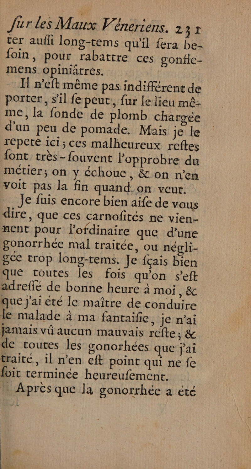 ter aufli long-tems qu'il fera be- foin , Pour rabattre ces gonfle- mens opiniatrés. | I n'eft même pas indifférent de porter, s’il fe peut:, fur lelieu mê- me, la fonde de plomb chargée d'un peu de pomade, Mais Je le repete ici; ces malheureux reftes font très -fouvent lopprobre du métier; on y échoue , &amp; on n’en voit pas la fin quand. on veut. Je fuis encore bien aife de VOUS dire, que ces carnofités ne vien- nent pour l’ofdinaire que d’une gonorrhée mal traitée, ou negli- gée trop long-tems. Je fçais bien que toutes les fois qu'on seft adreflé de bonne heure à moi , &amp; que J'ai été le maître de conduire le malade à ma fantaifie, je n’ai jamais vû aucun mauvais refte,; &amp; de toutes les gonorhées que jai traite, il n’en eft point qui ne fe foic terminée heureufement. … Après que la gonorrhée a été