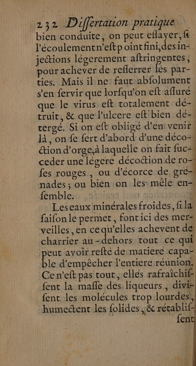 bien conduite, on peut eflayer,f# l'écoulementn’eftp ointfini,desin- jetions légerement aftringentes, pour achever de reflerrer lés par- ties. Mais il ne: faut abfolument s’en fervir que lorfqu’on eft afluré que le virus eft totalement de- truit, &amp; que l’ulcere eft bien de-. tergé. Si on eft obligé d'en venir, là, on fe fert d’abord d’une déco=1 étion d’orge,à laquelle on fait fuc:! ceder une légere décoétion de ro- fes rouges, ou d’écorce de œré-h nades ; ou bien on les: mèle en= {emble. AT F Leseaux minérales froides, fi la faifon le permet, fontici des mers veilles, en cequ’elles achevent de charrier au-dehors tout ce qui peut avoir refté de matiere capa- ble d'empêcher l'entiere réunion. Ce n’eft pas tout; ellés rafraichife fent la mañle des liqueurs, divi-; {ent les molécules trop lourdes! humectent les folides ,&amp; nn | ent