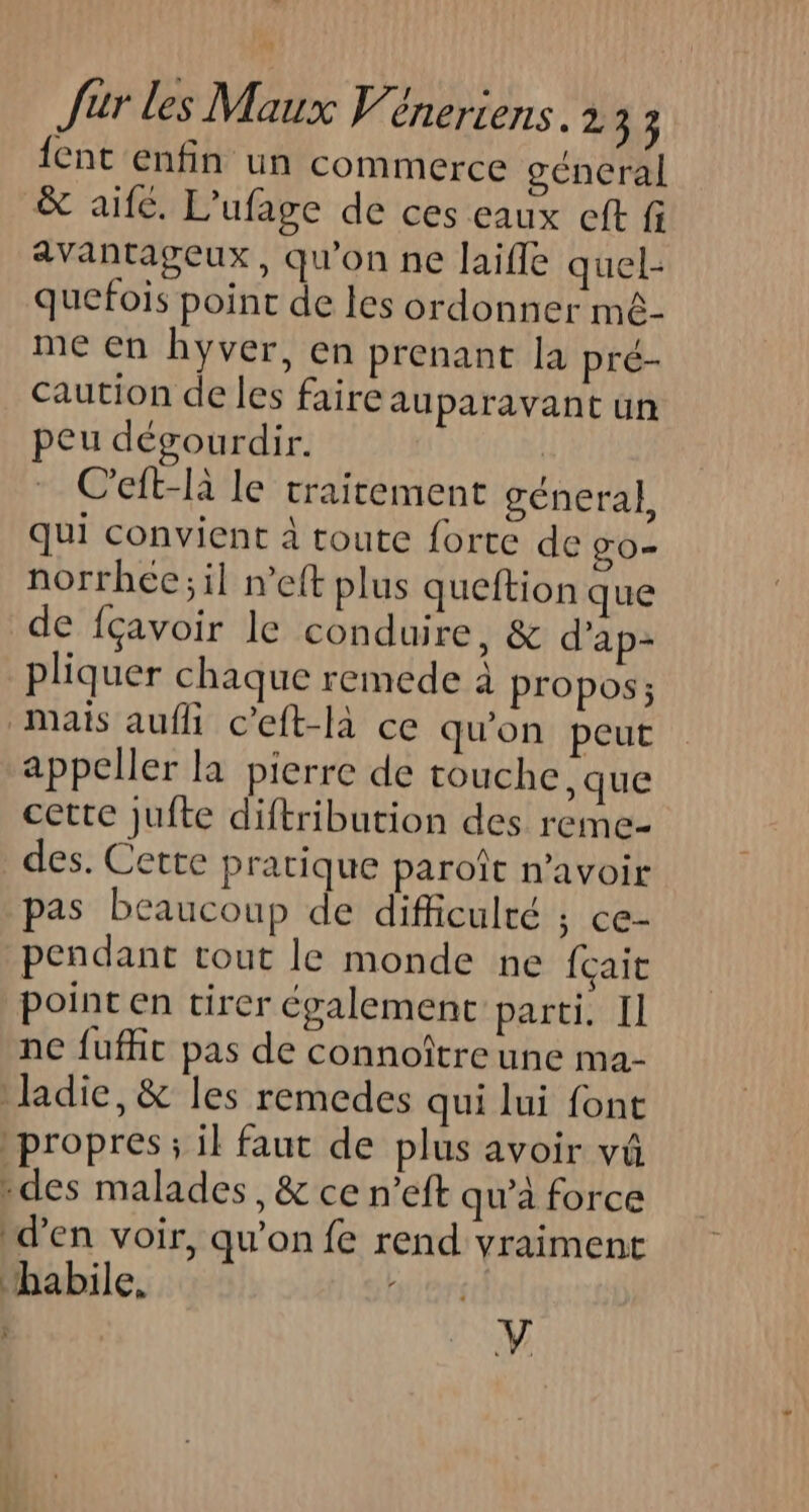 {ent enfin un commerce ocneral &amp; aife. L’ufage de ces eaux eft fi avantageux, qu'on ne laifle quel- quefois point de les ordonner mê- me en hyver, en prenant la pré- caution de les faire auparavant un peu dégourdir. C'eft-là le traitement géneral, qui convient à toute forte de gO= norrhec;il n’eft plus queftion que de fçavoir le conduire, &amp; d’'ap- pliquer chaque remede à propos; mais aufli c’eft-là ce qu'on peut appeller la pierre de touche, que cette jufte diftribution des reme- des. Cette pratique paroît n'avoir pas beaucoup de difficulté ; Ce- pendant tout le monde ne {çait point en tirer également parti. Il ne fuffic pas de connoître une ma- ladie, &amp; les remedes qui lui font propres; il faut de plus avoir vüû des malades, &amp; ce n’eft qu’à force d'en voir, qu'on fe rend vraiment habile, | V
