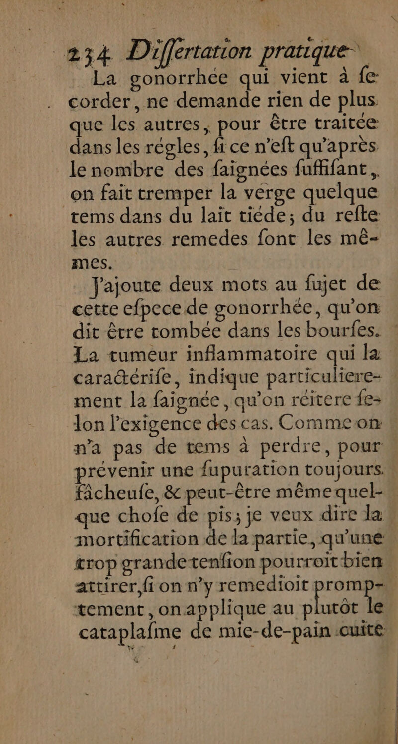 La gonorrhée qui vient à fe corder, ne demande rien de plus. que les autres, pour être traitée dans les regles, Ê ce n’eft qu'après. le nombre des faignées fuffifant, on fait tremper la verge quelque tems dans du lait tiéde; du refte les autres remedes font les mê- mes. J'ajoute deux mots au fujet de cette efpece de gonorrhée, qu'on dit être tombée dans les bourfes. La tumeur inflammatoire qui l&amp; cara“érife, indique particuliere- ment la faignée , qu’on réitere fe- lon l'exigence des cas. Commeon na pas de tems à perdre, pour fâcheufe, &amp; peut-être mêmequel- que chofe de pis; je veux dire la &amp;rop grandetenfion pou rroit bien tement, onapplique au plurôt le cataplafme de mic-de-pain cuite EE