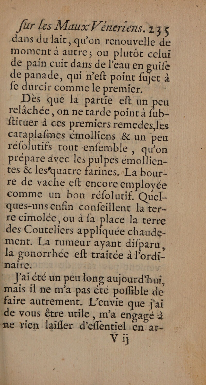 dans du lait, qu'on renouvelle de moment à autre; ou plutôt celui de pain cuit dans de l’eau en guife de panade, qui n’eft point fujet à fe durcir comme le premier. Dès que la partie eft un peu relâchée, on ne tarde point à {ub- ftituer à ces premiers remedes. les cataplafmes émolliens &amp; un peu réfolutifs tout enfemble , qu'on prépare avec les pulpes émollien- tes &amp; lesquatre farines. La bour- re de vache eft encore employée comme un bon réfolutif. Quel- ques-unsenfin confeillent la ter- re cimolée, ou à fa place la terre des Couteliers appliquée chaude- ment. La tumeur ayant difparu, la gonorrhée eft traitée a l’ordi- “naire. if … J'aïété un peu long aujourd'hui, mais il ne m'a pas été pofñlible de faire autrement. L’envie que jai de vous être utile, m’a engagé à me rien laïfler d’efflentiel en ar- Vi