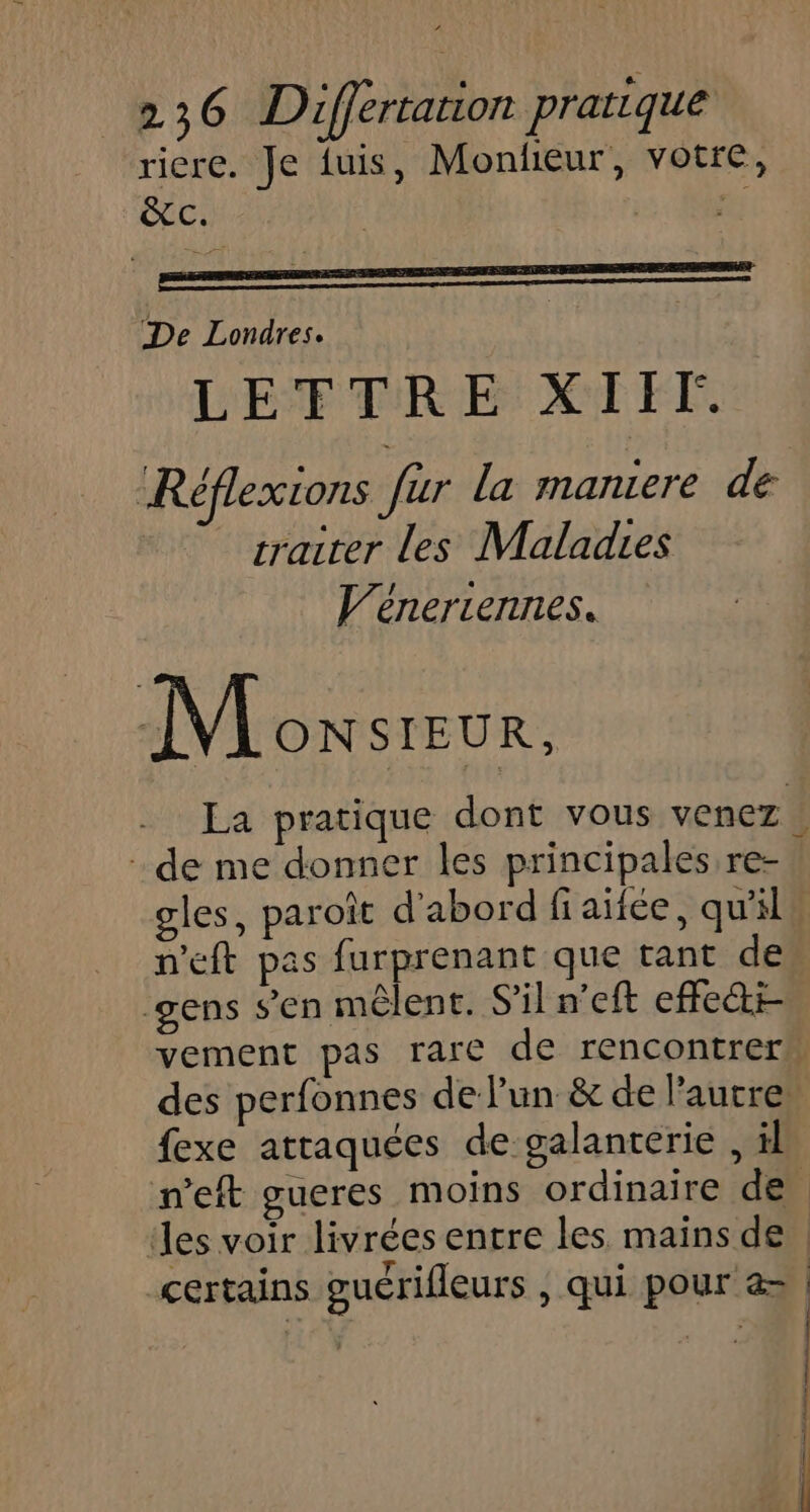 riere. Je fuis, Monlieur, votre, &amp;c. MS De Londres. LETTRE XIIF. Réflexions fur la maniere dé | rraiter les Maladies V’éneriennes. M ONSIEUR, La pratique dont vous venez | de me donner les principales re- gles, paroît d'abord fiaïtée, qu'il n'eft pas furprenant que tant de gens s’en mêlent. S'il n'eft effect vement pas rare de rencontrer” des perfonnes de lun &amp; de l’autre. fexe attaquées de galanterie , il n’eft gueres moins ordinaire de des voir livrées entre les mains de certains guérifleurs , qui pour &amp; | te