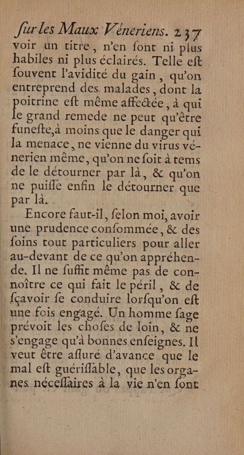 voir un titre, n’en font ni plus habiles ni plus éclairés. Telle eft fouvent l’avidité du gain, qu’on entreprend des malades, dont la poitrine eft même affectée, à qui le grand remede ne peut qu'être funefte,a moins que le danger qui la menace, ne vienne du virus vé- nerien même, qu’on ne foit à tems de le détourner par là, &amp; qu'on ne puifle enfin le détourner que par la. … Encore faut-il, felon moi, avoir une prudence confommée, &amp; des foins tout particuliers pour aller au-devant de ce qu’on appréhen- de. Il ne fufhit même pas de con- noître ce qui fait le péril, &amp; de fçavoir fe conduire lorfqu’on eft . une.fois engagé. Un homme fage prévoit les chofes de loin, &amp; ne s'engage qu’à bonnes enfeignes. IL : veut être afluré d'avance que le * mal eft guériflable, que les orga- nes néccflaires à la vie n’en font
