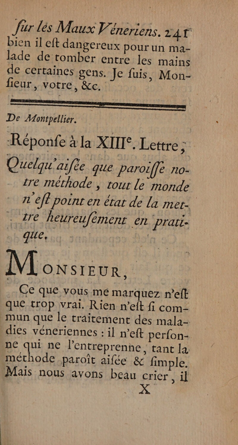 bien il eft dangereux pour un ma- lade de tomber entre les mains de certaines gens. Je fuis, Mon- fieur, votre, &amp;c. De Montpellier. | Réponfe à la XIII. Lettre A Quelqu'aifee que Paroiffe no- tre méthode , tour Le monde r'eft point en érar de La met- tre heureufemenr €IL prati que, | Moxsrve. | Ce que vous mé marquez n’eft que trop vrai. Rien n’eft fi com- mun que le traitement des mala- dies véneriennes : il n’eft perfon- ne qui ne l’entreprenne, tant la méthode .paroît aifce &amp; fimple. Mais nous avons beau crier , il