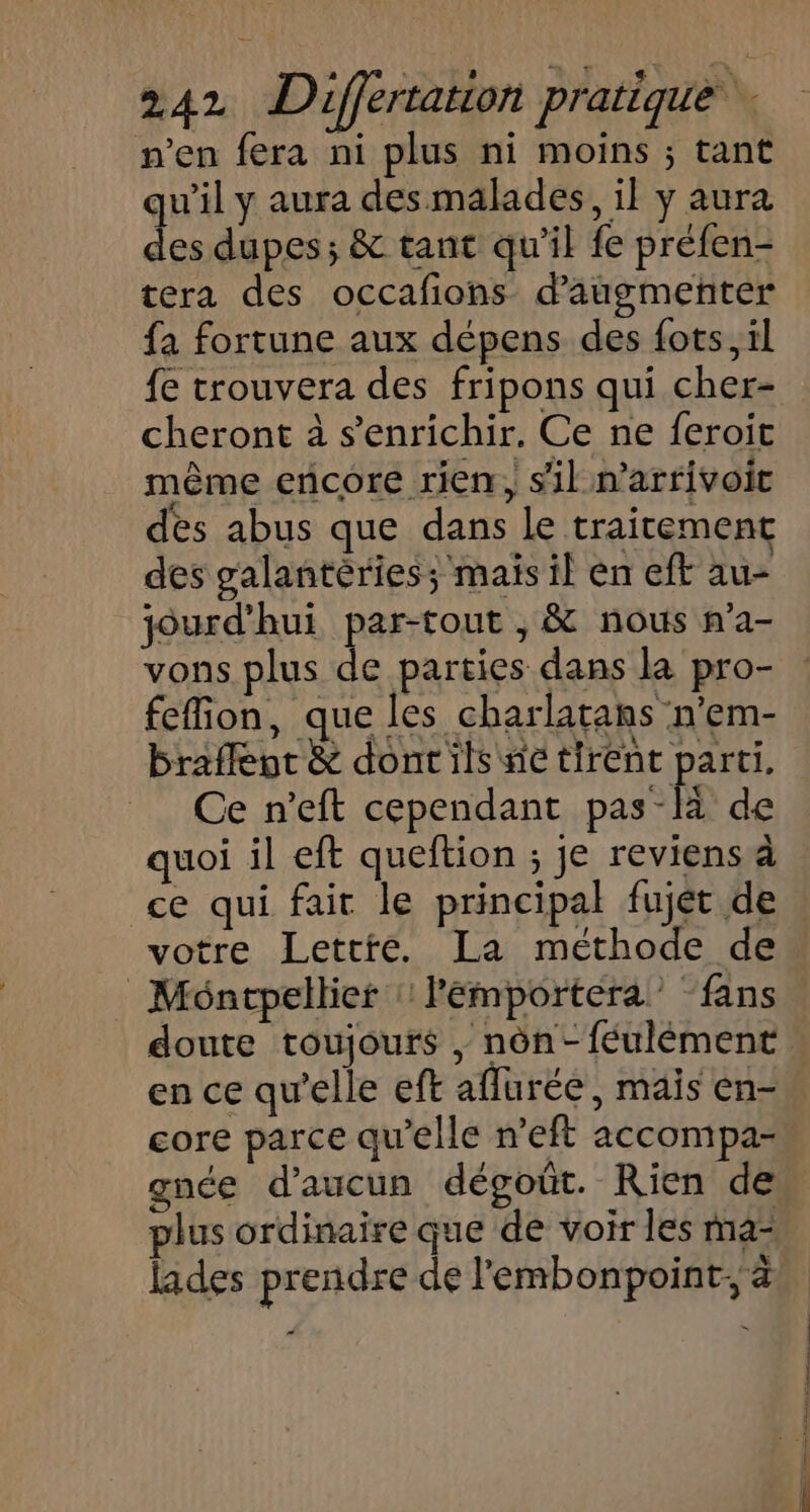 n’en fera ni plus ni moins ; tant qu’il y aura des malades, il y aura des dupes; &amp; tant qu’il fe préfen- tera des occafions d'augmenter fa fortune aux dépens des fots, il fe trouvera des fripons qui cher- cheront à s'enrichir. Ce ne feroit même encore rien, sil n’arrivoit des abus que dans Le traitement des galantèriess mais il en eft au- jourd'hui par-tout , &amp; nous n’a- vons plus de parties dans la pro- fefion, que les charlatans n'em- braflenc &amp; dont ils ne tirent parti. Ce n’eft cependant pas-là de quoi il eft queftion ; je reviens à ce qui fait le principal fujét de votre Lettre. La méthode de Montpellier : lemportera” “fans doute toujours , nôn-féulément. en ce qu’elle eft aflurée, mais en- core parce qu’elle n’eft accompa- gnée d'aucun dégoût. Rien de” plus ordinaire que de voir les ma- lades prendre de l'embonpoint, à “