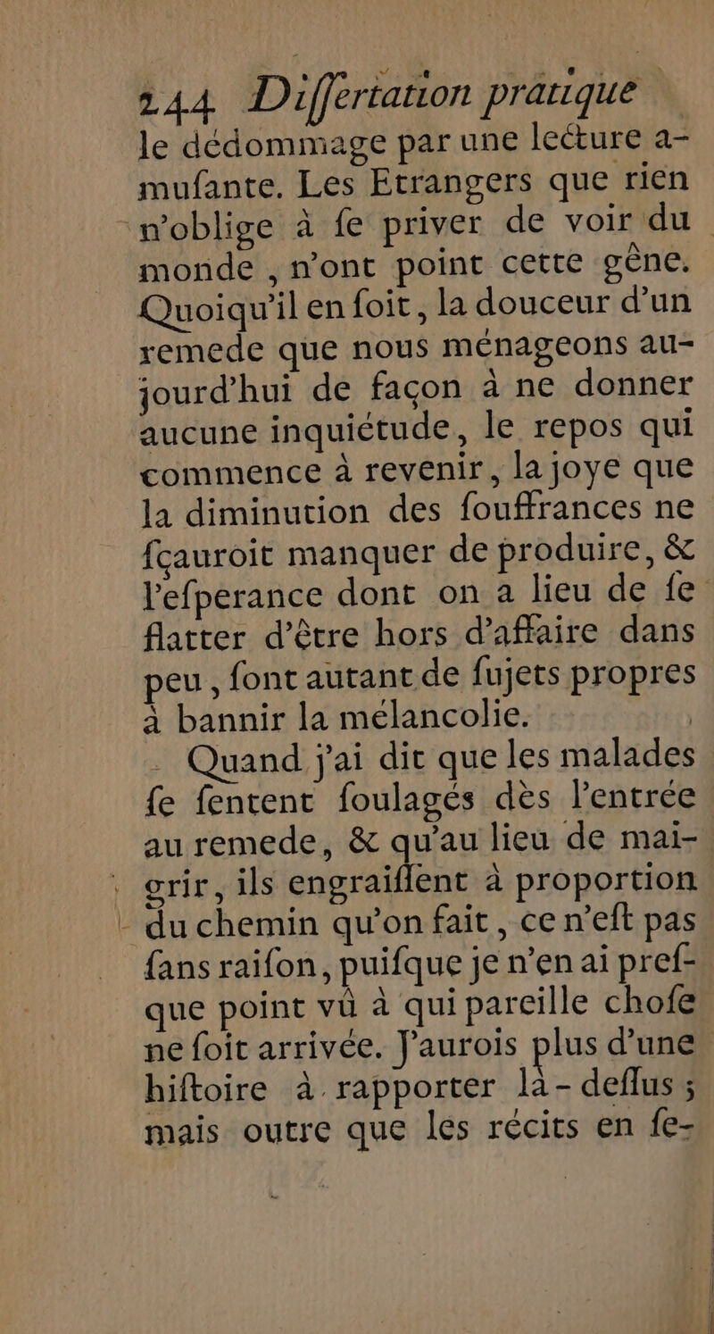 = le dédommage par une lecture a- mufante. Les Etrangers que rien monde , n'ont point cette gène. Quoiqu'il en foit, la douceur d'un remede que nous ménageons au- jourd'hui de façon à ne donner aucune inquictude, le repos qui commence à revenir, la joye que la diminution des fouffrances ne fçauroit manquer de produire, &amp; l'efperance dont on a lieu de fe flatter d’être hors d'affaire dans peu, font autant de fujets propres à bannir la mélancolie. Quand j'ai dit que les malades {e fentent foulagés dès l’entrée au remede, &amp; qu’au lieu de mai- orir, ils engraïflent à proportion du chemin qu’on fait, ce n’eft pas fans raifon, puifque je n’en ai pref- que point vû à qui parcille chofe hiftoire à rapporter là- deflus ; mais outre que les récits en fe-