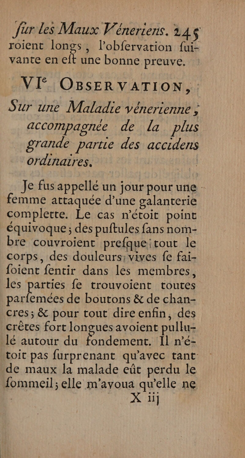 roient longs, lobfervation fui- vante en eft une bonne preuve, VI OBsERVATION,. Sur une Maladie vénerienne ; accompagnée de La plus _ grande partie des accidens “ordinatres. Je fus appellé un jour pour une - emme attaquée d’une galanterie complette. Le cas n'étoit point équivoque ; des puftules fans nom- bre couvroient prefqueitout le corps, des douleurs; vives fe fai- foient fentir dans les membres, les parties fe trouvoient toutes en de boutons &amp; de chan- cres; &amp; pour tout direenfin, des crèces fort longues avoient pullu- lé autour du aa Il n'é- toit pas furprenant qu'avec tant de maux la malade eût perdu le {ommeil ; elle m’avoua qu’elle ne | X 1i]