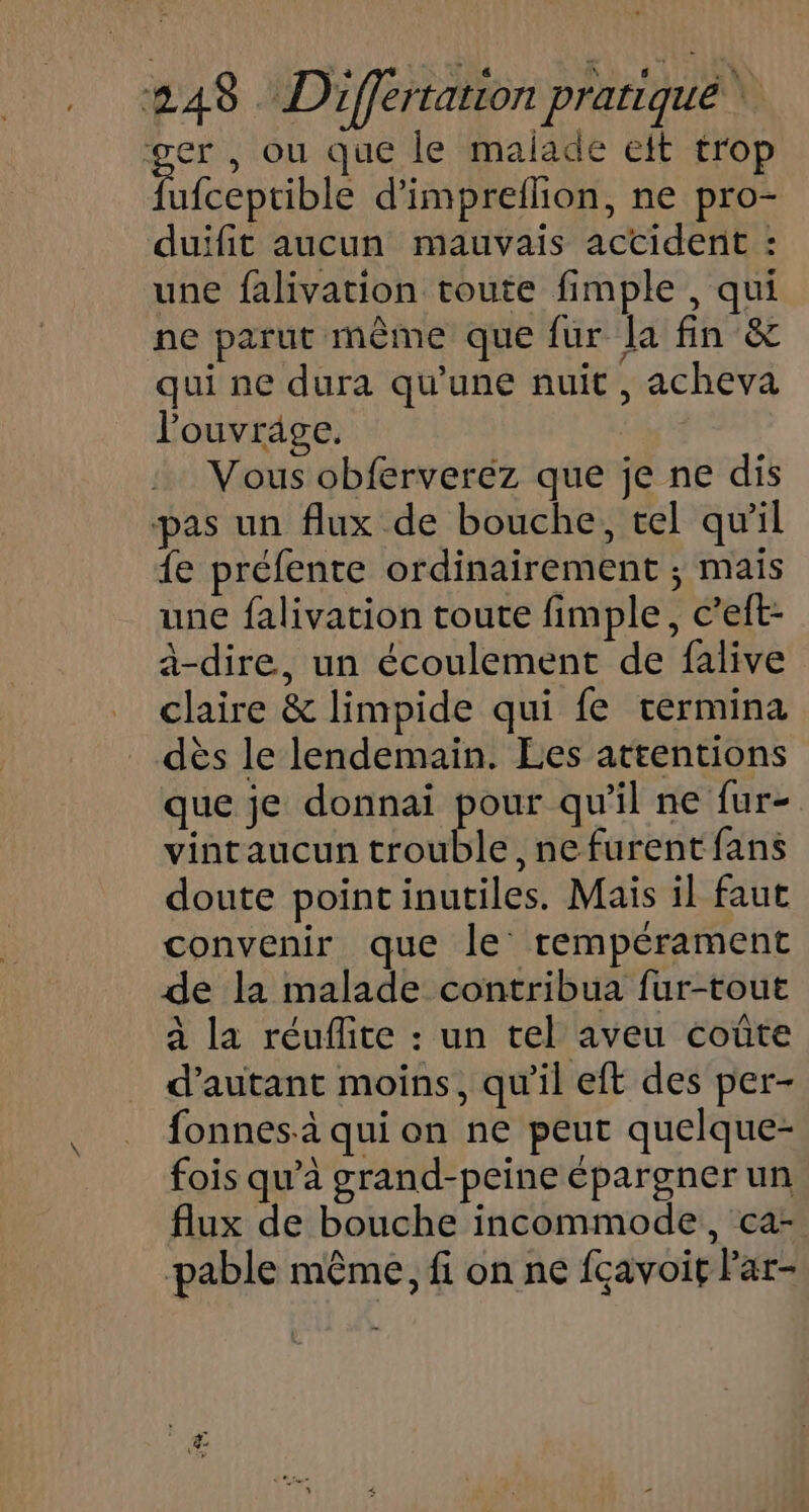ger , ou que le malade et trop fufceptible d’impreilion, ne pro- duifit aucun mauvais actident : une falivation toute fimple , qui ne parut même que fur la fin &amp; qui ne dura qu'une nuit , acheva l'ouvrage. Vous obferveréz que je ne dis pas un flux de bouche, tel qu'il {e préfente ordinairement ; mais une falivation toute fimple, c’eft- à-dire, un écoulement de falive claire &amp; limpide qui fe termina dès le lendemain. Les attentions que je donnai pour qu'il ne fur- vintaucun trouble, ne furent fans doute pointinutiles. Mais il faut convenir que le tempérament de la malade contribua fur-tout à la réuflite : un tel aveu coûte d'autant moins, qu'il eft des per- fonnes-à qui on ne peut quelque- fois qu’à grand-peine épargner un flux de bouche incommode, ca- pable même, fi on ne fçavoit Far-