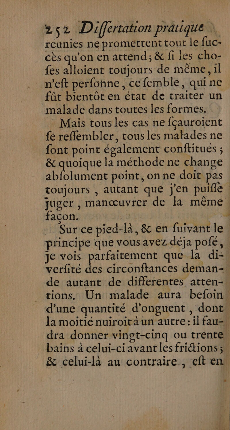 réunies ne prométrent tour le fuc- cès qu’on en attend; &amp; fi les cho- {es alloient toujours de même, il _ m’eft perfohne, ce femble, qui ne fût bientôt en étac de traiter un malade dans toutes les formes. Mais tous les cas ne fçauroient {e refflembler, tousles malades ne font point également conftitués ; &amp; quoique la méthode ne change abfolument point, on ne doit pas toujours , autant que jen puifle juger , manœuvrer de la mème façon. … Sur ce pied-là, &amp; en fuivant le principe que vous avez déja pofé, je vois parfaitement que la di- verfité des circonftances deman- de autant de differentes atten- tions. Un malade aura befoin… d’une quantité d’onguent , dont. la moitié nuiroit à un autre: il fau=. dra donner vingt-cinq ou trente. bains à celui-ciavantles frictions ; &amp; celui-là au contraire, eit en.