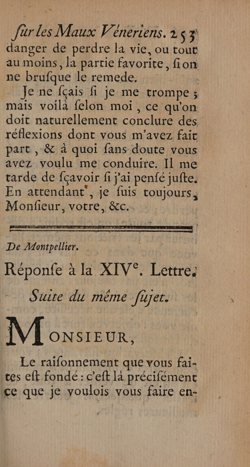 w fur les Maux V'éneriens. 2 $3' danger de perdre la vie, ou tout au moins, la partie favorite, fion ne brufque le remede, Je ne fçais fi je me trompe; mais voilà felon moi, ce qu'on doit naturellement conclure des. réflexions dont vous m'avez fait part , &amp; à quoi fans doute vous avez voulu me conduire. Il me tarde de fcavoir fi j'ai penfé jufte. En attendant’, je fuis toujours, Monfieur, votre, &amp;c.. | De Montpellier. Réponfe à la XIV®. Lettre, Suite du méme fayer. M owsreux, Le raifonnement que vous fai- tes eft fonde: c’eft là précifément çe que je voulois vous faire en-