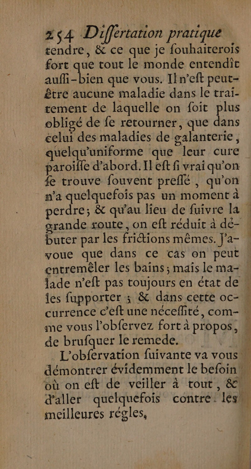 tendre, &amp; ce que je fouhairerois fort que tout le monde entendiît aufi-bien que vous. Il n’eft peut- être aucune maladie dans le trai- tement de laquelle on foit plus obligé de fe retourner, que dans celui des maladies de galanterie, quelqu'uniforme que leur cure paroifle d’abord. Il eft fi vrai qu'on £e trouve fouvent preflé , qu'on n’a quelquefois pas un moment à perdre; &amp; qu'au lieu de fuivre la : grande soute, on eft réduit à dé- buter par les friétions mêmes. J’a- voue que dans ce cas on peut entremêler les baïns ; mais le ma- lade n’eft pas toujours en état de « les fupporter 3; &amp; dans cette oc- currence c’eft une néceffité, com- : me vous l’obfervez fort à propos, w de brufquer le remede. L'obfervation fuivante va vous démontrer évidemment le befoin M où on eft de veiller à tout, &amp;! d'aller quelquefois contre: léss meilleures régles, |