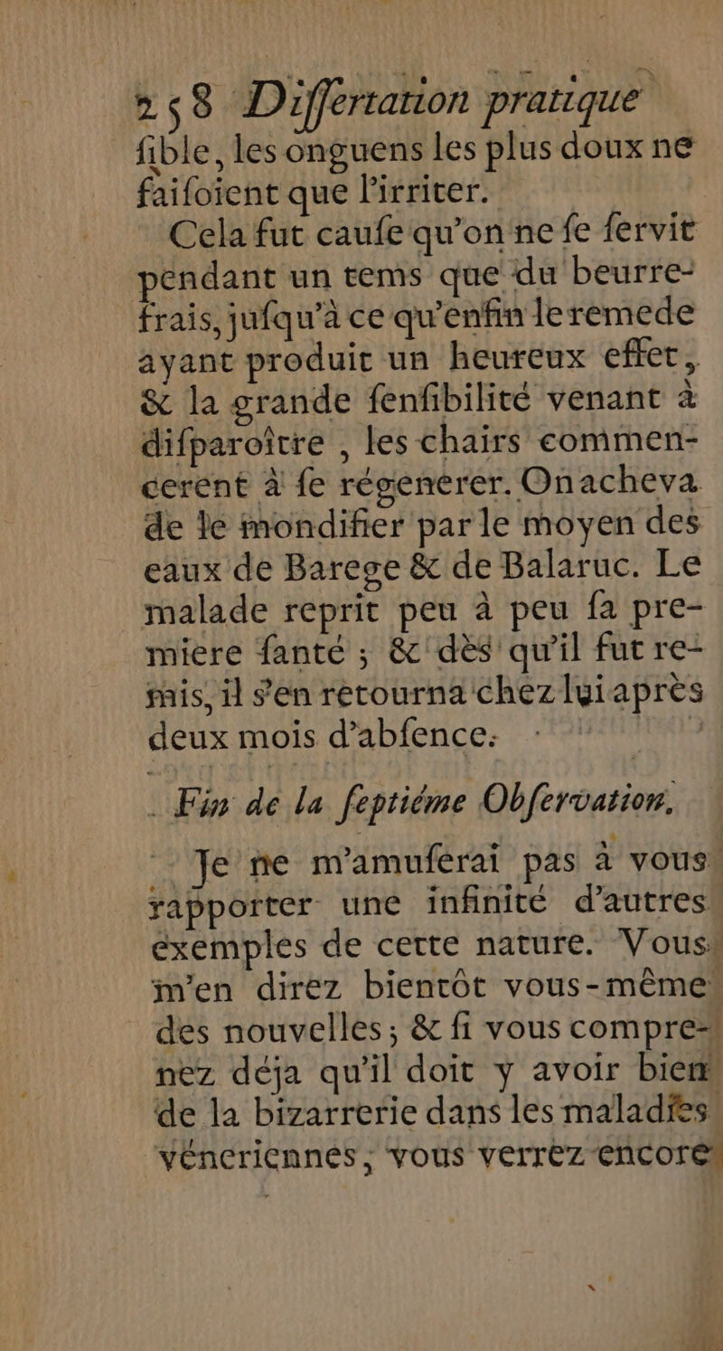 fible, les onguens les plus doux n€ faifoïent que lirriter. Cela fut caufe qu’on ne fe fervit pendant un tems que du beurre frais, jufqu’à ce qu’enfin leremede ayant produit un heureux effet, &amp; la grande fenfibilité venant à difparoître , les chairs commen- cerent à fe résenerer. Onacheva de le mondifier parle moyen des eaux de Barege &amp; de Balaruc. Le malade reprit peu à peu fa pre- miere fanté ; &amp;'dès qu'il fut re- ais, il s'en retourna chezluiaprès deux mois d’abfence: L . Fin dé la feptiéme Obfervation. NEUTRE mamuférai pas à vous. rapporter une infinité d’autres, exemples de certe nature. Vous, m'en direz bientôt vous-même des nouvelles; &amp; fi vous compre nez déja qu'il doit y avoir biem de la bizarrerie dans les maladies. véneriennés ,; vous verrez Encore
