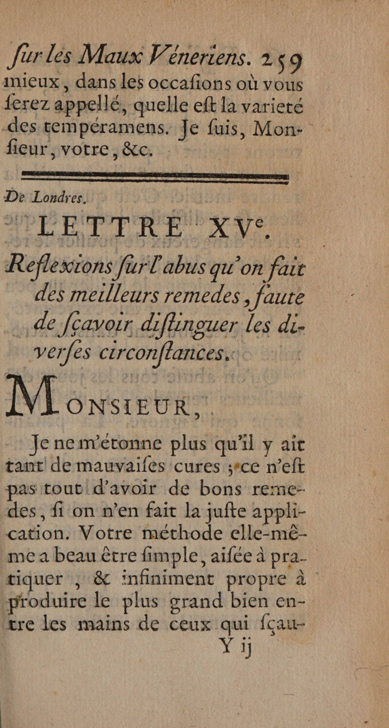 mieux, dans les occafions où vous ferez appellé, quelle eft la varieté -des tempéramens. Je fuis, Mon- fieur, votre, &amp;c. De Londres. 1: 8 Eb Q Réflexions Jar l'abus qu'on fair des metlleurs remedes, faure . de Jçavoir diflinguer les di. verfes crrconftances.: Monster Je nemvétonne plus qu'il y ait tant de mauvaifes cures ;ce n’eft pas tout d’avoir de bons reme- des, fi on n’en fait la jufte appli- cation. Votre méthode elle-mê- me a beau être fimple, aifée à pra- tiquer ; &amp; infiniment propre à produire le plus grand bien en- tre les mains de ceux qui fçau- Yi