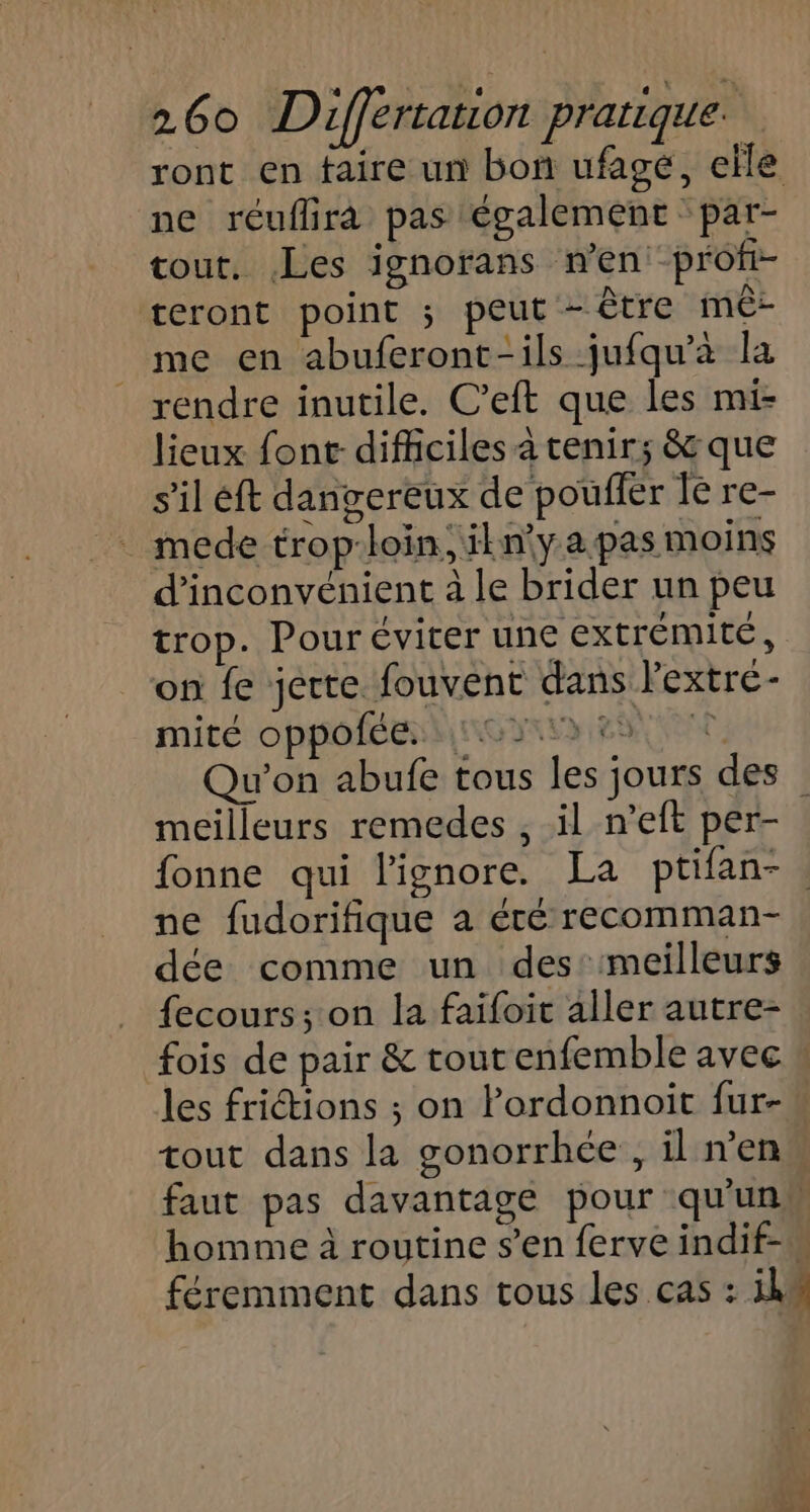 ne réuflira pas également par- tout. Les ignorans n’en profi- teront point ; peut - être mê- me en abuferont-ils jufqu’à la rendre inutile. C’eft que les mi- lieux font difficiles à tenir; &amp; que s’il éft dangereux de pouffer le re- mede trop:loin, ikn'yapas moins d’inconvénient à le brider un peu trop. Pour éviter une extrémité, on fe jerte fouvent dans Pextre- mité oppofée non 2e meilleurs remedes , il n’eft per- ne fudorifique a été recomman- dée comme un des: meilleurs fecours; on la faifoit aller autre- homme à routine s’en ferve indif- ) FA.