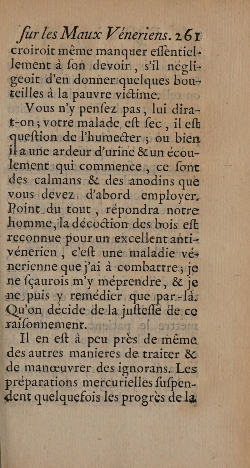 croiroit même manquer eflentiel- lement à fon devoir , sil négli geoit d’en donneriquelques bou- teilles à la pauvre victime. Vous n’y penfez pas, lui dira- t-on; votre malade eft fec, il eft queftion de l’humecter ; ou bien ilaurñe ardeur d’urine &amp;un écou- lement qui commence: ce font des calmans &amp; des anodins que vous devez, d'abord employer. Point du tout , répondra notre homme la déco&amp;ion des bois eft reconnue pour un excellentanñti- vénérien ; c'eft une maladie-vé: nerienne que j'ai à combattre; je ne {çaurois m'y méprendre, &amp; je ne puis y remédier que par-la: Qu'on décide de:la juftefle de:ce ralonnement.saniieg 91.211181 _ H'en eft à peu près de même des autres manieres de traiter &amp; de manœuvrer des ignorans. Les préparations mercurielles fufpen.. gent quelquefois les progrès dela
