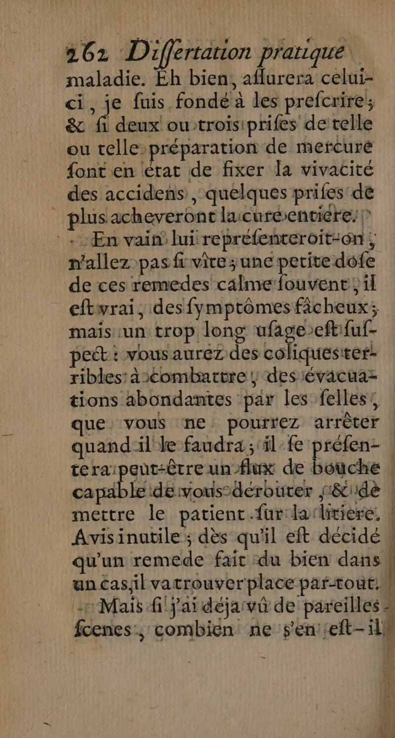 maladie. Éh bien, aflurera celui- ci, je fuis fondé à les prefcrire; &amp; fi deux ou troisiprifes de telle ou telle préparation de mercuré font en érat de fixer la vivacité des accidens , quelques prifes de | plusacheveront lacuréenviére: | En vain’ lui reprefenteroit-on ; n'allez pas fi vite ; une perite dofe de ces remedes calme fouvent ; il eftwrai, desfymptômes fâcheux; mais un trop long RTE pet: vous aurez des coliquesiter- ribles:àscombartre ; des évacuaz tions abondantes par les felles’, ue vous ne: pourrez arrèter | quand il le faudra; il-fe préfen- | teraipeut-être un-flux de bouche : cavable de vous’dérouter s&amp;dè : mettre le patient.fur laitière. | Avisinuatile; dès qu'il eft décidé « qu'un remede fait du bien dans ! un cas;il vatrouverplace par-tout. | -: Mais j'ai dejavû de pareilles # fcenes:, combien ne s'en: eft- il# -