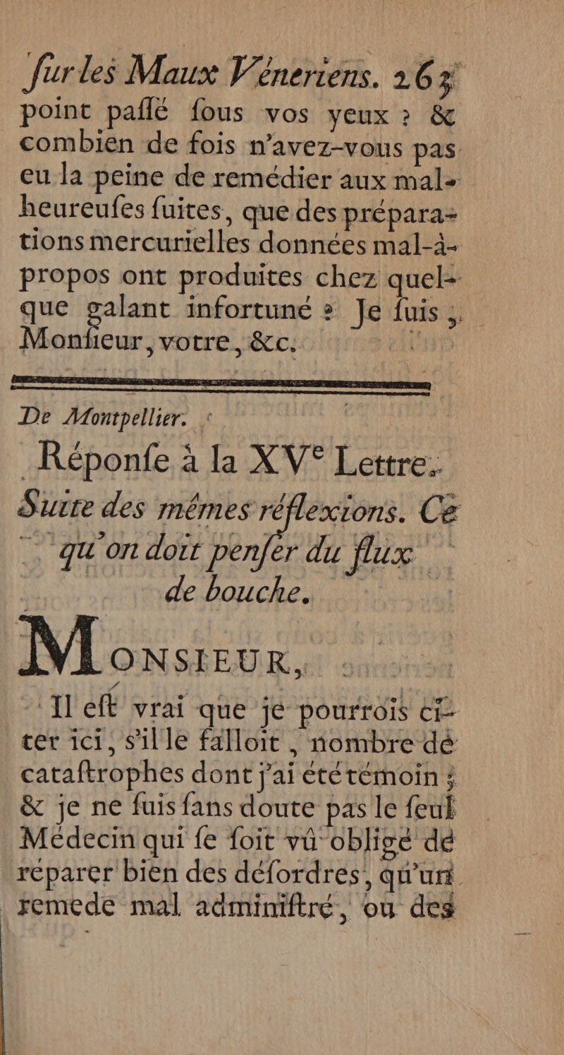 point paflé fous vos yeux ? &amp; combien de fois n’avez-vous pas eu la peine de remédier aux mal: heureufes fuites, que des prépara- tions mercurielles données mal-à- propos ont produites chez quel- que Fri infortune » Je fuis,. Monfeur, votre, &amp;c. ei De Mompellier. : _Réponfe à la XV° Lettre. Surre des mêmes réflexions. Ce _ qu'on doit penfer du flux | de bouche Ju M ONSIEUR, Il eff vrai que je pourroïs ct cer ici, S'il le falloit , nombre dé cataftrophes dont j'ai ététémoin } &amp; je ne fuis fans doute pas le feu Médecin qui fe foit vü obligé dé reparer bien des défordres, qu'un remede mal adminiftré, ou des