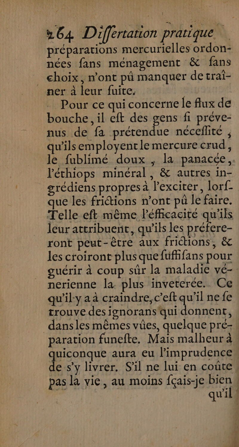 préparations mercurielles ordon- nées fans ménagement &amp; fans choix, n'ont pû manquer de trai- ner à leur fuite. it 28 Pour ce qui concerne le flux de bouche, il eft des gens fi préve- nus de fa prétendue néceflite , qu'ilsemployentle mercure crud, le fublimé doux ; la panacée,, l'échiops minéral, &amp; autres in- grédiens propres à l'exciter, lorf- que les fritions n’ont pu le faire. Telle eft même léfficacité qu'ils leur attribuent, qu’ils les préfere- ront peut-être aux frictions, &amp; les croiront plus que fufhfans pour guérir à coup sûr la maladie ve- nerienne la plus inveterée. Ce qu'ily a à craindre, c’eft qu'il ne fe trouve des ignorans qui donnent, dans les mêmes vües, quelque pré- paration funefte. Mais malheur à Qoonque aura eu limprudence e s’y livrer. S'il ne lui en coute pas la vie, au moins fçais-je biens qu'il