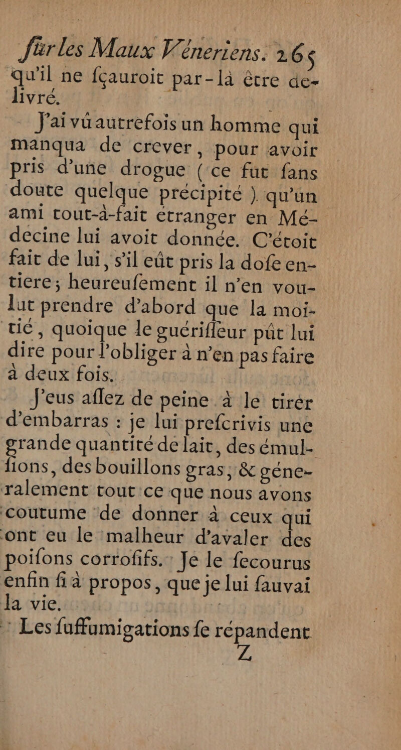 qu'il ne {çauroit par -là être de- livré. J'aivüautrefois un homme qui manqua de crever, pour avoir pris d’une drogue (ce fut fans doute quelque précipité ) qu'un ami tout-à-fait étranger en Mé- decine lui avoit donnée. C'étoit fait de lui, s’il eût pris la dofe en- ticre; heureufement il n’en vou- lut prendre d’abord que la moi- té, quoique le guérifleur pât lui dire pour lobliger à n’en pas faire a deux fois. J'eus aflez de peine à le tirer d’embarras : je lui prefcrivis une grande quantité de lait, des émul- fions, des bouillons gras, &amp; géne- ralement tout ce que nous avons coutume de donner à ceux qui ont eu le malheur d’avaler des poifons corrofifs. : Je le fecourus enfin fià propos, que je lui fauvai Ja vie. | | : Les fuffumigations fe répandent | Z