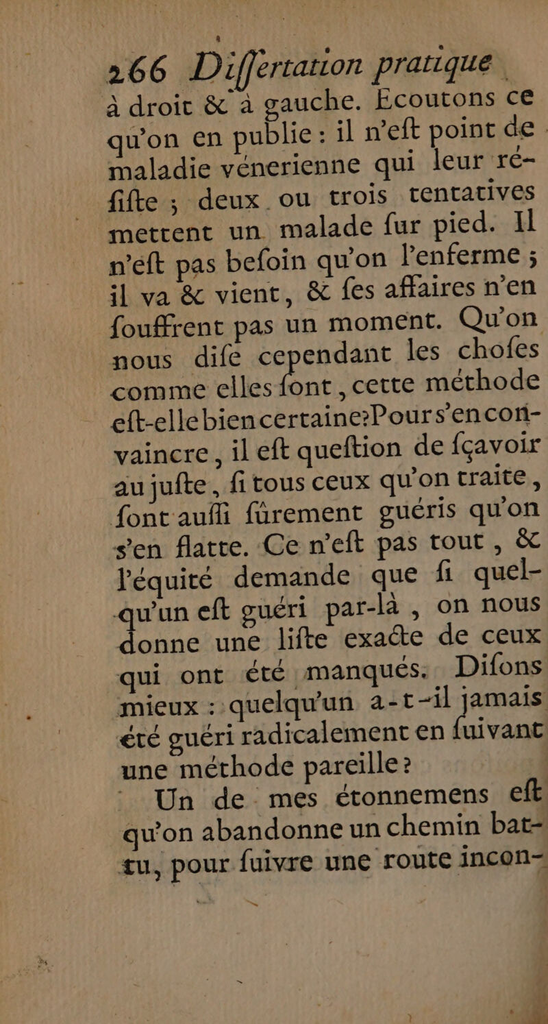 à droit &amp; à gauche. EÉcoutons ce qu'on en publie: il n’eft point de maladie vénerienne qui leur re- fifte ; deux ou trois tentatives metrent un malade fur pied. Il n’eft pas befoin qu'on l'enferme ; il va &amp; vient, &amp; fes affaires n'en fouffrent pas un moment. Qu'on nous dife cependant les chofes comme elles font , cette méthode eft-ellebiencertaine?Pours'encon- vaincre, il eft queftion de {çavoir aujuite, fi tous ceux qu'on traite, font aufli fârement guéris qu'on s’en flatte. Ce n'eft pas tout , &amp; l'équité demande que fi quel- qu'un eft guéri par-là , on nous donne une lifte exacte de ceux qui ont été manques. Difons mieux : quelqu'un a-t-il jamais été guéri radicalement en fuivant une méthode pareille? Un de mes étonnemens ft qu'on abandonne un chemin bat- tu, pour fuivre une route incon ù