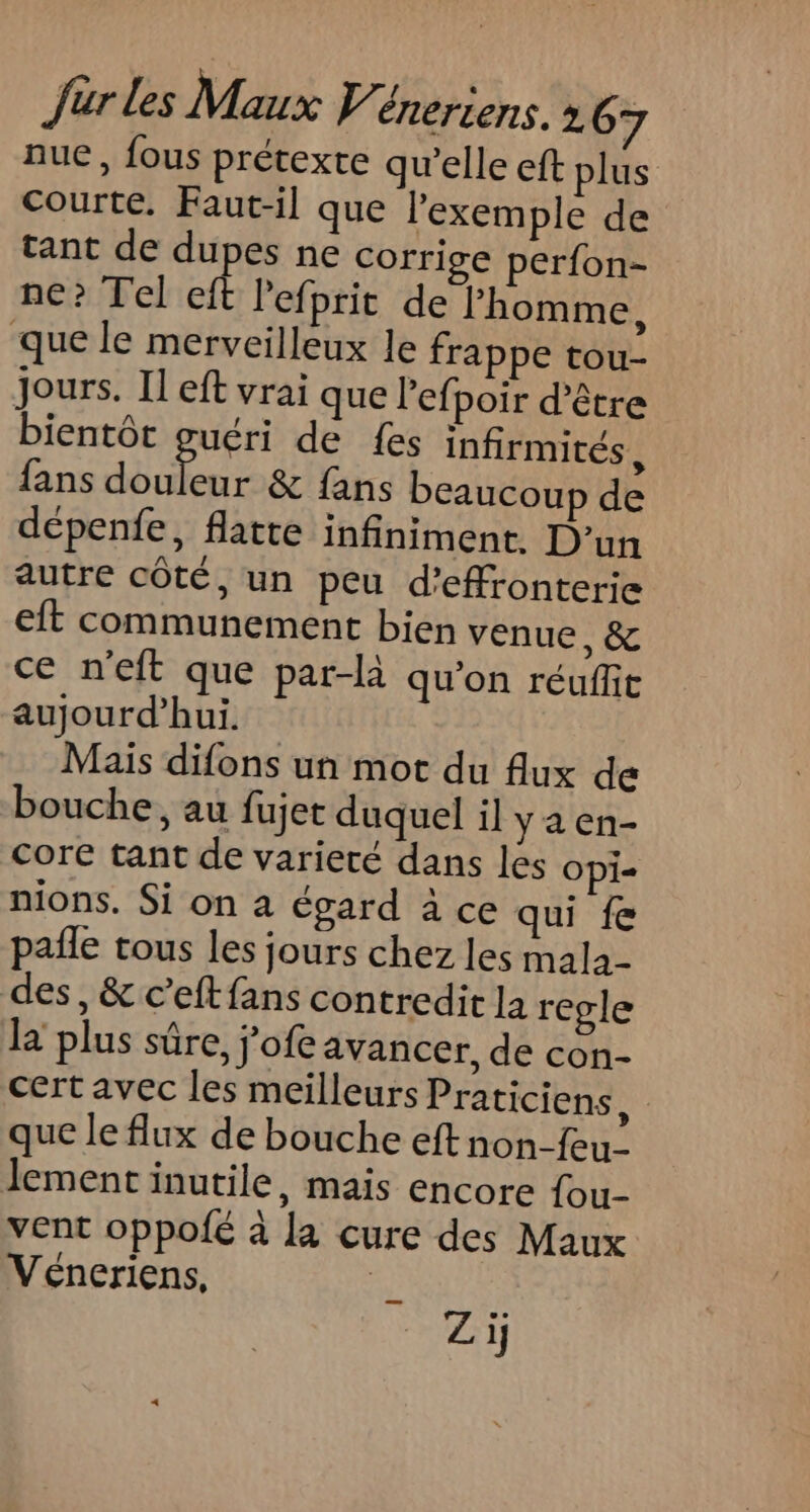 nue, fous prétexte qu’elle eft plus courte. Faut-il que l'exemple de tant de dupes ne corrige perfon= ne? Tel eft l'efprit de l’homme, que le merveilleux le frappe tou- Jours. Il eft vrai que lefpoir d'être bientôt guéri de {es infirmités, fans Ai de: &amp; fans beaucoup de dépenfe, flatte infiniment. D'un autre côté, un peu d’efronterie eft communement bien venue, &amp; ce n’eft que par-là qu'on réuffit aujourd’hui. Mais difons un mot du flux de bouche, au fujet duquel il ya en- core tant de varieté dans les Opi= nions. Si on à égard à ce qui fe pañle tous les jours chez les mala- des, &amp; c’eft fans contredit la regle la plus sûre, j’ofe avancer, de con- cert avec les meilleurs Praticiens, que le flux de bouche eft non-feu- lement inutile, mais encore {ou- vent oppofé à la cure des Maux Véneriens, | Zi;