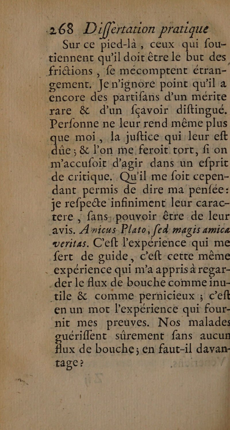 Sur ce pied-la, ceux qui fou- tiennent qu’il doit être le but des _ friétions , fe mécomptent étran- gement, Jen’ignore point qu'il a encore des partifans d’un mérite rare &amp; d'un fçavoir diftingué. Perfonne ne leur rend même plus que moi, la juftice qui leur eft due; &amp; l’on me feroit tort, fi on m'accufoit d'agir dans un efprit de critique. Qu'il me foit cepen- dant permis de dire ma penfée: je refpecte infiniment leur carac- tere , fans. pouvoir être de leur avis. Anicus.Plato, [ed magis amica veritas. C'eft l'expérience qui me fert de guide, c’eft cette même . expérience qui m'a appris à regar- der le flux de bouche comme inu- tile &amp; comme pernicieux ; c’eft enun mot l'experience qui four- nit mes preuves. Nos malades guériflent sûrement fans aucun flux de bouche; en faut-il davan- Tage? 193% 2