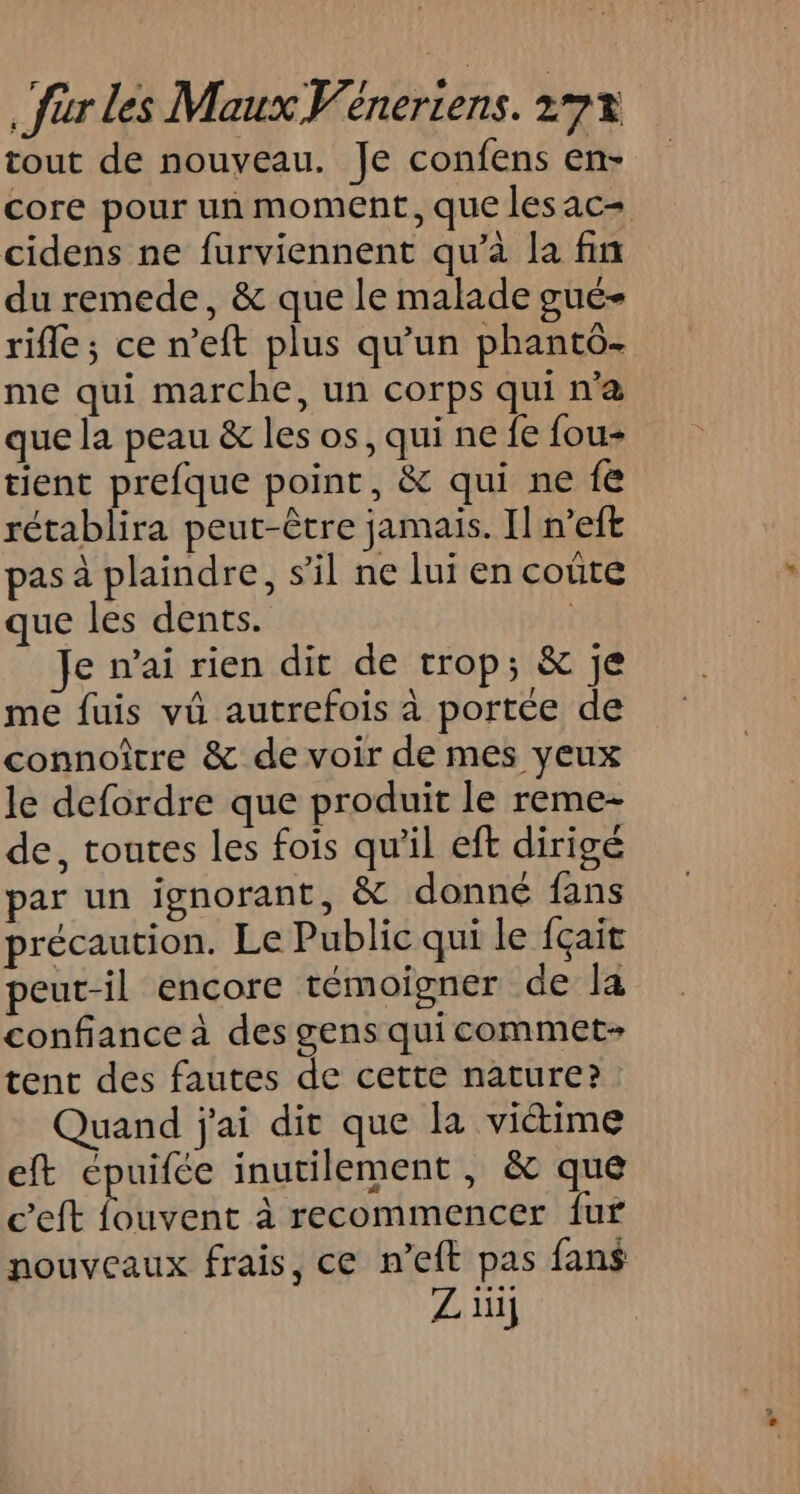 tout de nouveau. Je confens en- core pour un moment, que les ac= cidens ne furviennent qu’à la fin du remede, &amp; que le malade gué- rifle; ce n’eft plus qu’un phantô- me qui marche, un corps qui n'a que la peau &amp; les os, qui ne fe fou- tient prefque point, &amp; qui ne fe rétablira peut-être jamais. Il n’eft pas à plaindre, s’il ne lui en coûte que les dents. ; Je nai rien dit de trop; &amp; je me fuis vü autrefois à portée de connoître &amp; de voir de mes yeux le defordre que produit le reme- de, toutes les fois qu'il eft dirigé par un ignorant, &amp; donné fans précaution. Le Public qui le {çait peut-il encore témoigner de la confiance à des gens qui commet- tent des fautes de cette nature? Quand j'ai dir que la victime eft cpuifée inutilement , &amp; que c’eft fouvent à recommencer fur nouveaux frais, ce n’eft pas fans Zi}
