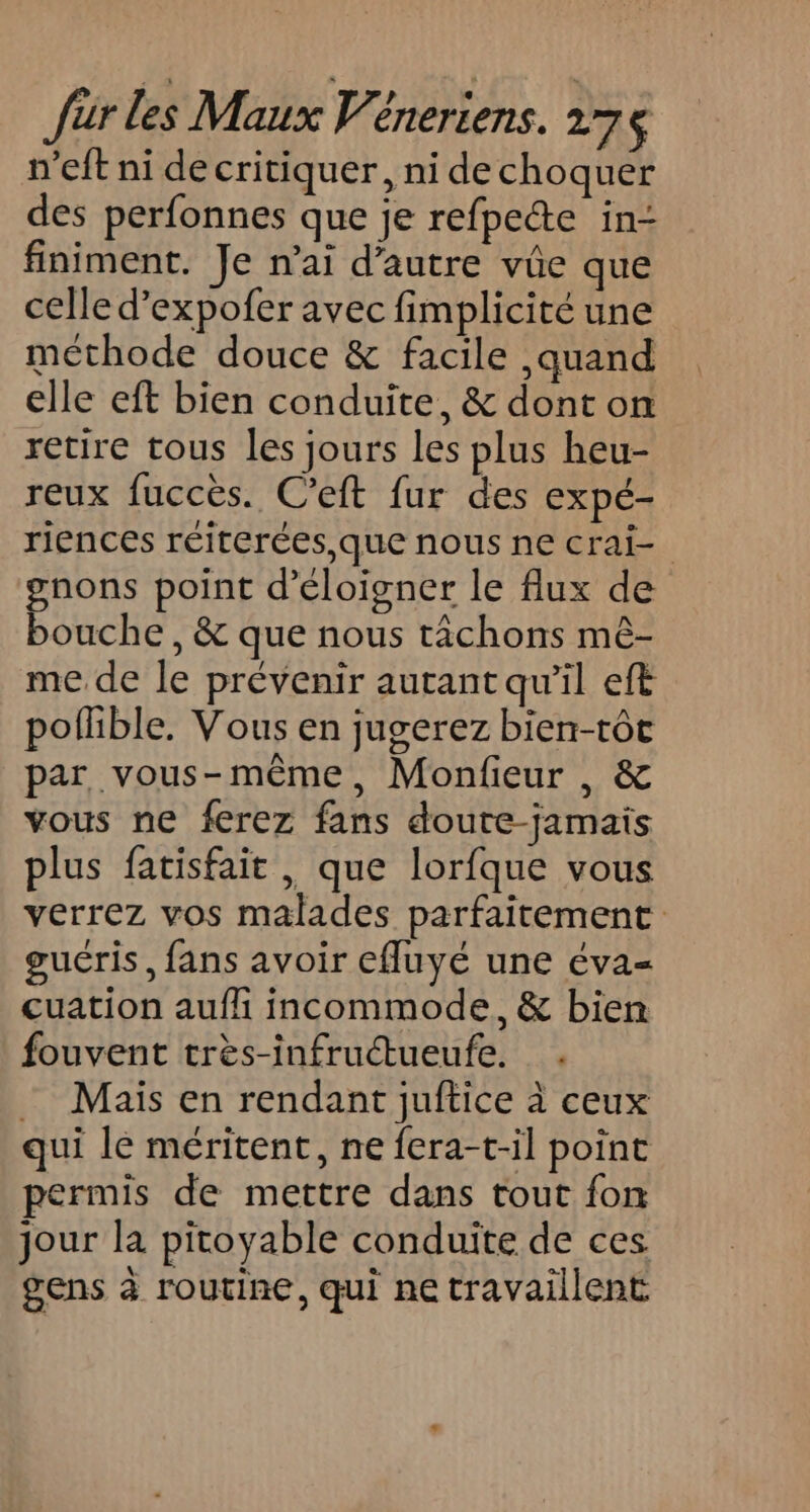 n’eft ni de critiquer, ni dechoquer des perfonnes que je refpeéte in- finiment. Je n’ai d'autre vûe que celle d’expofer avec fimplicité une méthode douce &amp; facile ,quand elle eft bien conduite, &amp; dont on retire tous les jours les plus heu- reux fuccès. C’eft fur des expé- riences réiterées,que nous ne crai- gnons point d’éloigner le flux de bouche, &amp; que nous tâchons mê- me de le prévenir autant qu’il eft pofible. Vous en jugerez bien-tôt par vous-même, Monfieur , &amp; vous ne ferez fans doute-jamais plus fatisfait , que lorfque vous verrez vos malades parfaitement guéris, fans avoir efluyé une éva- cuation aufli incommode, &amp; bien fouvent très-infructueufe. - Mais en rendant juftice à ceux qui le méritent, ne fera-t-il point permis de mettre dans tout fon jour la pitoyable conduite de ces gens à routine, qui ne travaillent