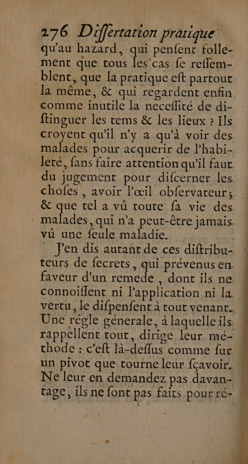 qu'au hazard, qe penfent folle- ment que tous les’cas fe reflem- _blent, que la pratique eft partout la même, &amp; qui regardent enfin comme inutile la neceflité de di- ftinguer les cems &amp; les lieux » Ils malades pour acquerir de lhabi- _leté, fans faire attention qu'il faut du jugement pour difcerner les chofes , avoir l'œil obfervateur; &amp; que tel a vû toute fa vie des. malades, qui n’a peut-être jamais. vû une feule maladie. HérL _ J'en dis autant de ces diftribu- teurs de fecrets, qui prévenus en. connoiflent ni l'application ni la. Une régle génerale, à laquelle ils. thode : c’eft là-deflus comme fur