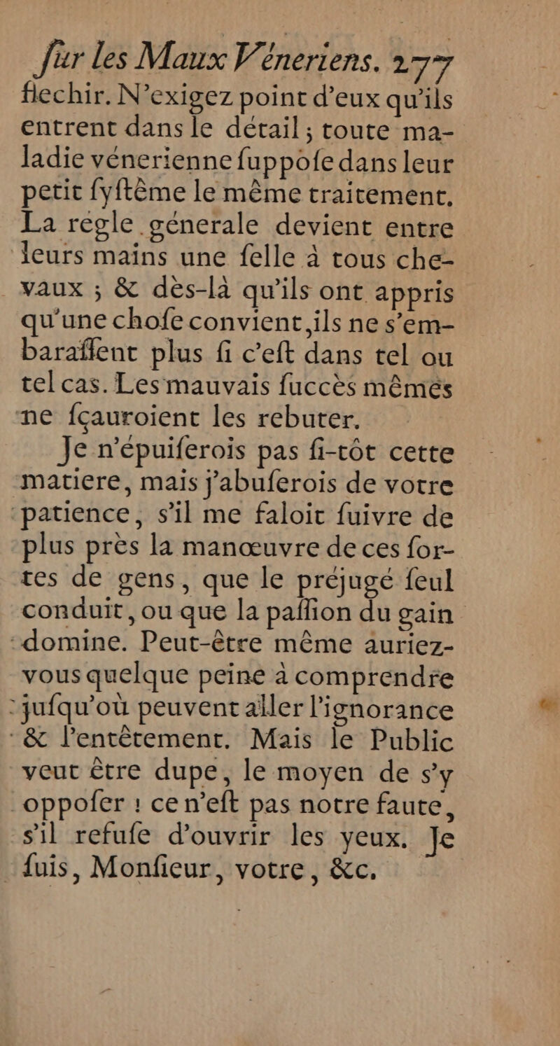 flechir. N’exigez point d'eux qu'ils entrent dans le détail ; toute ma- ladie vénerienne fuppofe dans leur petit fyftême le même traitement, La regle generale devient entre leurs maïns une felle à tous che- vaux ; &amp; des-là qu'ils ont appris qu'une chofe convient, ils ne s’em- baraflent plus fi c’eft dans tel ou tel cas. Les mauvais fuccès mêmés ne fçauroient les rebuter. Je n’épuiferois pas fi-tôt cette matiere, mais j'abuferois de votre patience, s'il me faloic fuivre de plus près la manœuvre de ces for- tes de gens, que le préjugé feul conduit, ou que la pafion du gain -domine. Peut-être même auriez- vous quelque peine à comprendre ‘jufqu’où peuvent aller l'ignorance &amp; l’entêtement. Mais le Public veut être dupe, le moyen de sy _oppofer : ce n’eft pas notre faute, sil refufe d'ouvrir les yeux. Je _{uis, Monfieur, votre, &amp;c.