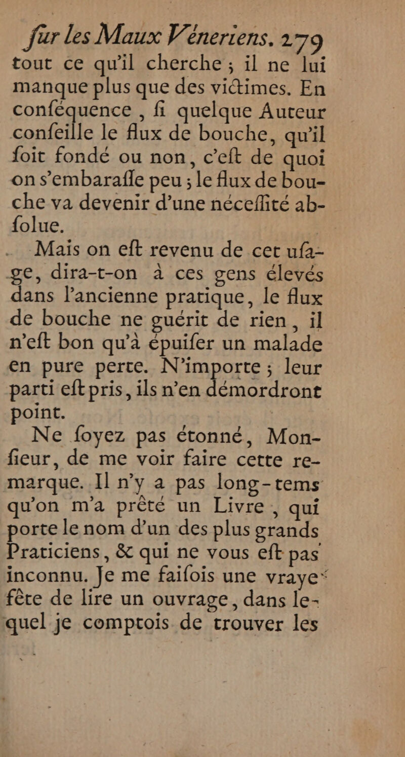 tout ce qu'il cherche ; il ne lui manque plus que des victimes. En conféquence , fi quelque Auteur confeille le flux de bouche, qu'il foit fondé ou non, c’eft de quoi on s’embarafle peu ; le flux de bou- che va devenir d’une nécefité ab- {olue. | Maïs on eft revenu de cet uf1- ge, dira-t-on à ces gens élevés dans l'ancienne pratique, le flux de bouche ne guérit de rien, il n’eft bon qu’à épuifer un malade en pure perte. N'importe ; leur parti eft pris, ils n’en démordront point. Ne foyez pas étonné, Mon- fieur, de me voir faire cette re- marque. Il n’y a pas long-tems qu'on m'a prèté un Livre, qui porte le nom d’un des plus grands Praticiens, &amp; qui ne vous eft pas inconnu. Je me faifois une vraye* fête de lire un ouvrage, dans le- quel je comptois de trouver les