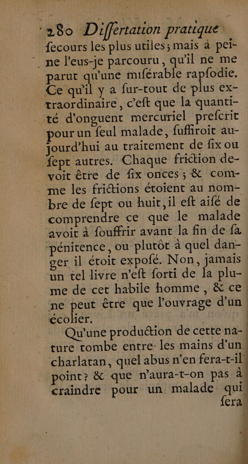 280 Differtation pratique fecours les plus utiles; mais à pei- ne l'eus-je parcouru, qu'il ne me parut qu'une miférable rapfodie. Ce qu'il y a fur-tout de plus ex- traordinaire, c’eft que la quanti- té d'onguent mercuriel prefcrit pour un feul malade, fufhiroit au- jourd’hui au traitement de fix ou fept autres. Chaque friction de- voit être de fix onces ; &amp; com- me les friétions étoient au nom- bre de fept où huit, il eft aifé de comprendre ce que le malade avoit à fouffrir avant la fin de fa “pénitence, ou plutôt à quel dan- ger il étoit expofé. Non, jamais un tel livre n’eft forti de la plu- me de cet habile homme , &amp; ce ne peut être que l'ouvrage d'un écolier. | Qu'une production de cette na-| ture tombe entre: les mains d’un! charlatan, quel abus n’en fera-t-il point? &amp; que n’aura-t-on pas à craindre pour un malade quis {cran C4: Î