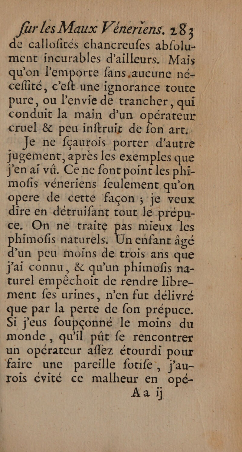de callofiteés chancreufes abfolu- ment incurables d’ailleurs. Mais qu'on dl fans aucune né- ceflité, c’eft une ignorance toute pure, ou l'envie de trancher, qui conduit la main d’un opérateur cruc] &amp; peu inftruir de fon art, Je ne fçaurois porter d'autre jugement, après les exemples que jen ai vû. Ce ne font pointes phi- mofis véneriens feulement qu'on opere de cette façon ; je veux dire en détruifant tout le prépu- ce. On ne traité pas mieux les phimofis naturels. Un enfant âgé d’un peu moins de trois ans que j'ai connu, &amp; qu'un phimofis na- turel empêchoit de rendre libre- ment fes urines, n’en fut délivré que par la perte de fon prépuce. Si jeus foupçonné le moins du monde , qu'il pût fe rencontrer un opérateur aflez étourdi pour faire une pareille foufe, j'au- rois évité ce malheur en opé- Aa i]