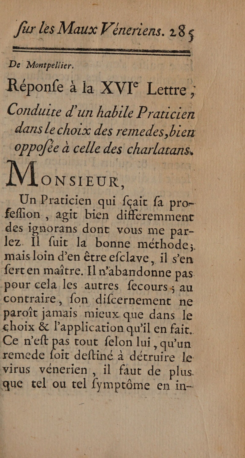 r ir les Maux Véneriens. 18 < De Montpelier. + Réponfe à la XVI° Lettre Conduire d'un habile Praticien dans le choix des remedes, bien oppofée à celle des charlatans, VEairetbes: Un Praticien qui fçait fa pro- feflion , agit bien différemment des ignorans dont vous me par- lez. Il fuit la bonne méthode; mais loin d’en être efclave, il sen ferten maître. Il n’abandonne pas. pour cela les autres fecours: au contraire, fon difcernement ne paroît jamais mieux que dans le choix &amp; lapplicarion qu'il en fait. Ce n'eft pas tout felon lui, qu'un remede Fi deftiné à détruire le: virus vénerien , il faut de plus. que tel ou tel fymptôme en in- 