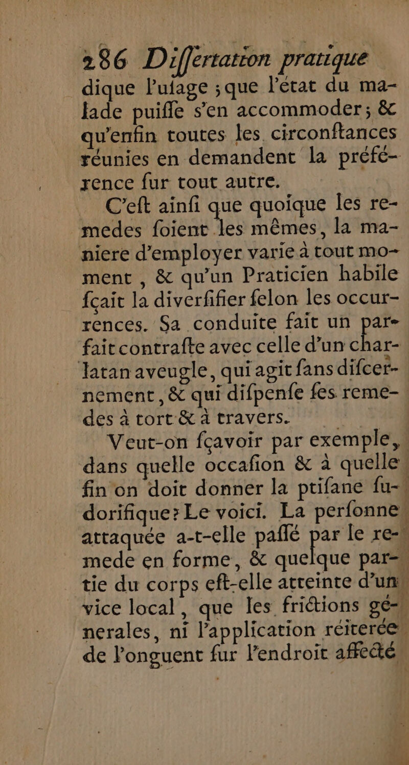 dique lufage ;que l'état du ma- Jade puifle s’en accommoder; &amp; quentin toutes les. circonftances réunies en demandent la préfé- rence fur tout autre. | C'eft ainfi que quoique les re- medes PIS mêmes, la ma- niere d'employer varie à tout mo- ment , &amp; qu'un Praticien habile fçait la diverfifier felon les occur- rences. Sa conduite fait un par- fait contrafte avec celle d’un ns Tatan aveugle, qui agit fans difcer- nement, &amp; qui difpenfe fes reme-: des à tort &amp; a travers. Veut-on fçavoir par exemple, dans quelle occafion &amp; à quelles fin on doit donner la ptifane fu-w dorifique? Le voici. La perfonnew attaquée a-t-elle pañlé Éd Eh mede en forme, &amp; quelque par=« tie du corps eft-elle atteinte d’un vice local, que les friétions gé-M nerales, ni l'application réicercen de l’onguent fur l'endroit affe&amp;é