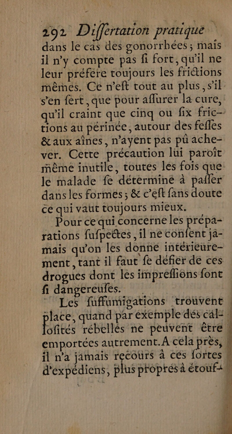_ 292 Differtarion pratiqué dans le cas des gonorrhées ; mais il n'y compte pas fi fort, qu'il ne leur préfére toujours les fritions mêmes. Ce n’eft tout au plus, sil. s'en fert,que pour aflurer la cure, qu'il craint que cinq ou fix fric tions au périnée, autour des fefles &amp; aux aînes, n’ayent pas pü ache- ver. Cette précaution lui paroît même inutile, toutes lés fois que le malade fe déterminé à pailer dans les formes; &amp; c’eft fans doute ce qui vatit toujours mieux. Pour ce qui concerne les prépa- rations fufpettes , il ne confent jà- mais qu'on les donne intérieure- ment, tant il faut fe défier de ces drogues dont les impréflions font fi dangereufés. 18 7 Les fufumigations trouvent | place, quand par éxemple dés cal= 1 Pites rébellès ne peuvent être. emportées autrement. A cela pes ÿ il n’a jamais recours à cés fortes M d'expédiens, plus proprés à étouf+n