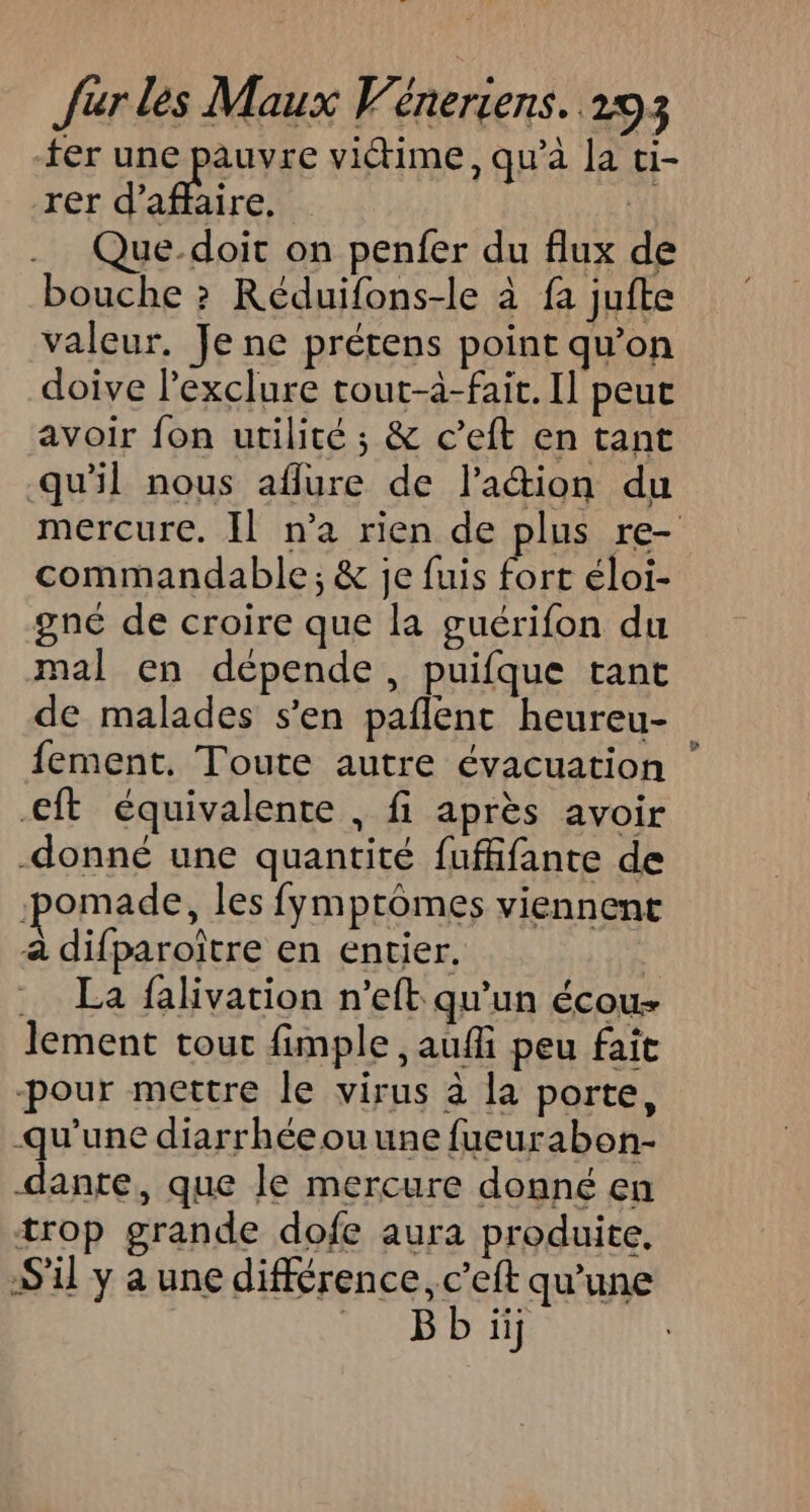 ter une pauvre viétime, qu’à la ti- rer d'air. Fi Que-doit on penfer du flux de bouche ? Réduifons-le à fa jufte valeur. Je ne prétens point qu’on doive lexclure tout-à-fait. Il peut avoir fon utilité ; &amp; c’eft en tant qu'il nous aflure de lation du mercure. Il n’a rien de plus re- commandable; &amp; je fuis fort éloi- gné de croire que la guérifon du mal en dépende, puifque tant de malades s’en pañlent heureu- fement. Toute autre évacuation €ft équivalente , fi après avoir donné une quantité fufffante de :pomade, les fymptômes viennent à difparoître en entier. La falivation n'eft qu'un écou- lement tour fimple, aufi peu fait -pour mettre le virus à la porte, qu'une diarrhéeouune fueurabon- dante, que le mercure donné en trop grande dofe aura produite, S'il y a une différence, c’eft qu'une Bb ii